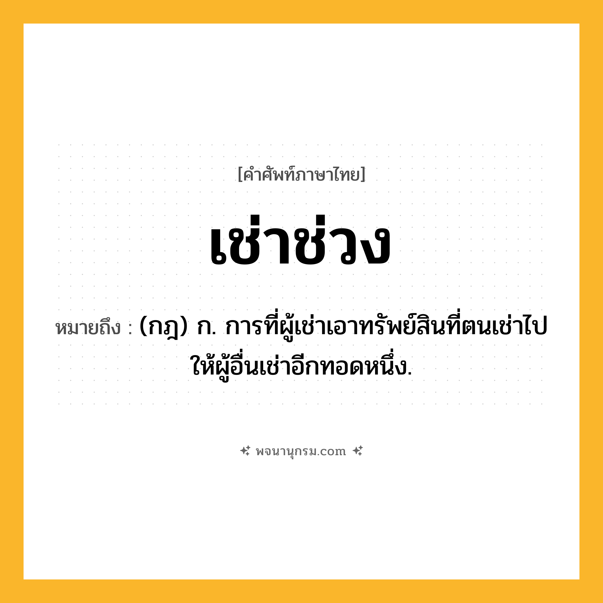 เช่าช่วง ความหมาย หมายถึงอะไร?, คำในภาษาไทย เช่าช่วง หมายถึง (กฎ) ก. การที่ผู้เช่าเอาทรัพย์สินที่ตนเช่าไปให้ผู้อื่นเช่าอีกทอดหนึ่ง.