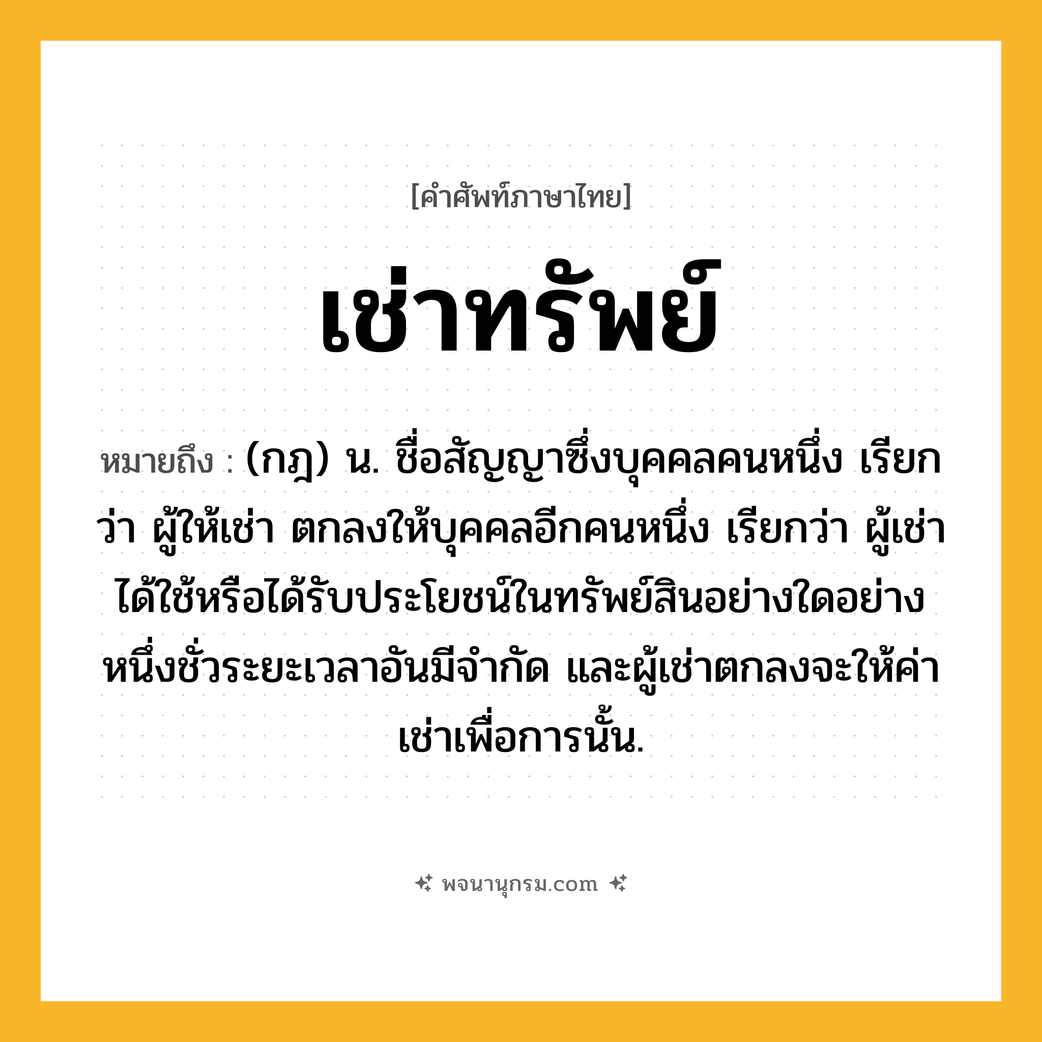 เช่าทรัพย์ ความหมาย หมายถึงอะไร?, คำในภาษาไทย เช่าทรัพย์ หมายถึง (กฎ) น. ชื่อสัญญาซึ่งบุคคลคนหนึ่ง เรียกว่า ผู้ให้เช่า ตกลงให้บุคคลอีกคนหนึ่ง เรียกว่า ผู้เช่า ได้ใช้หรือได้รับประโยชน์ในทรัพย์สินอย่างใดอย่างหนึ่งชั่วระยะเวลาอันมีจํากัด และผู้เช่าตกลงจะให้ค่าเช่าเพื่อการนั้น.