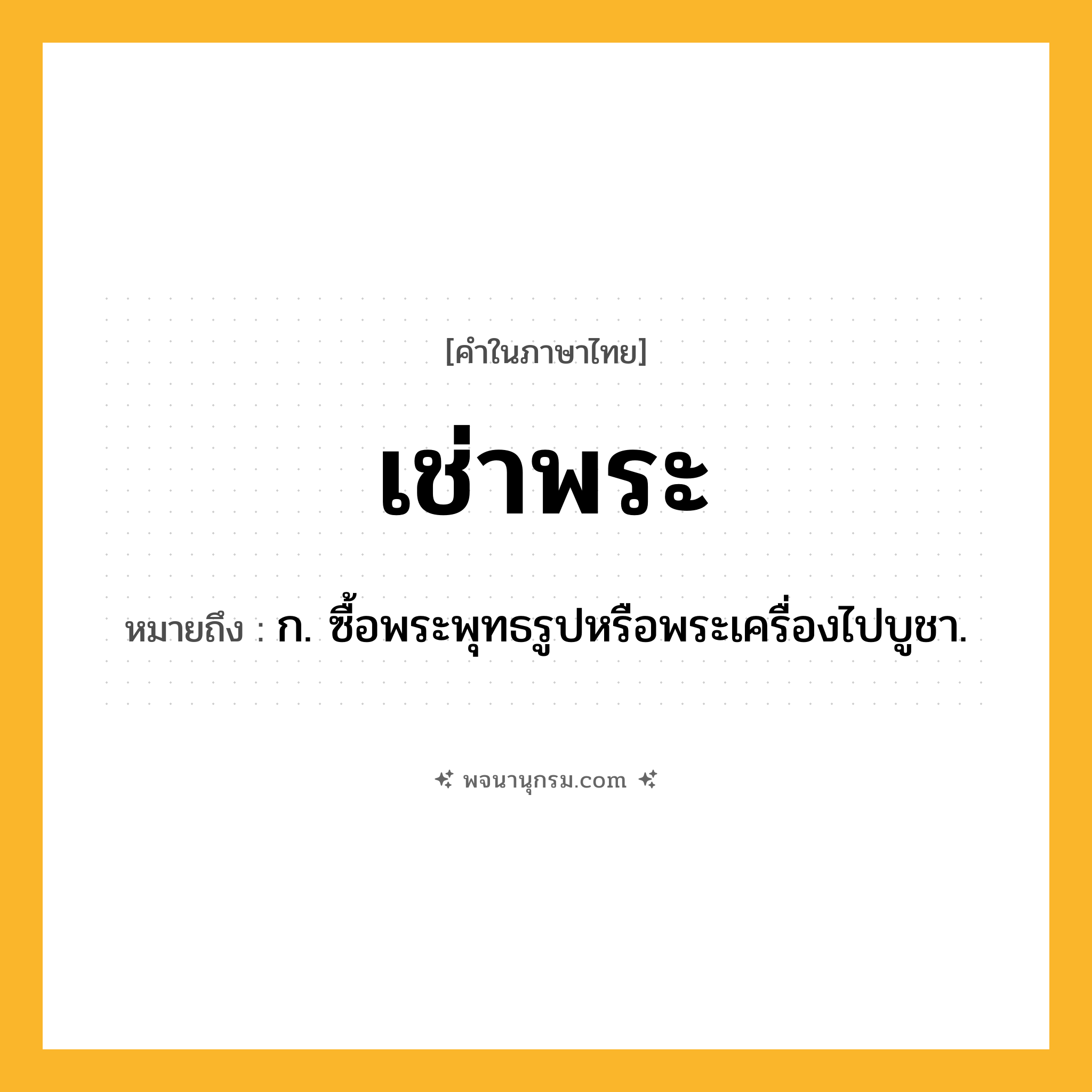 เช่าพระ ความหมาย หมายถึงอะไร?, คำในภาษาไทย เช่าพระ หมายถึง ก. ซื้อพระพุทธรูปหรือพระเครื่องไปบูชา.