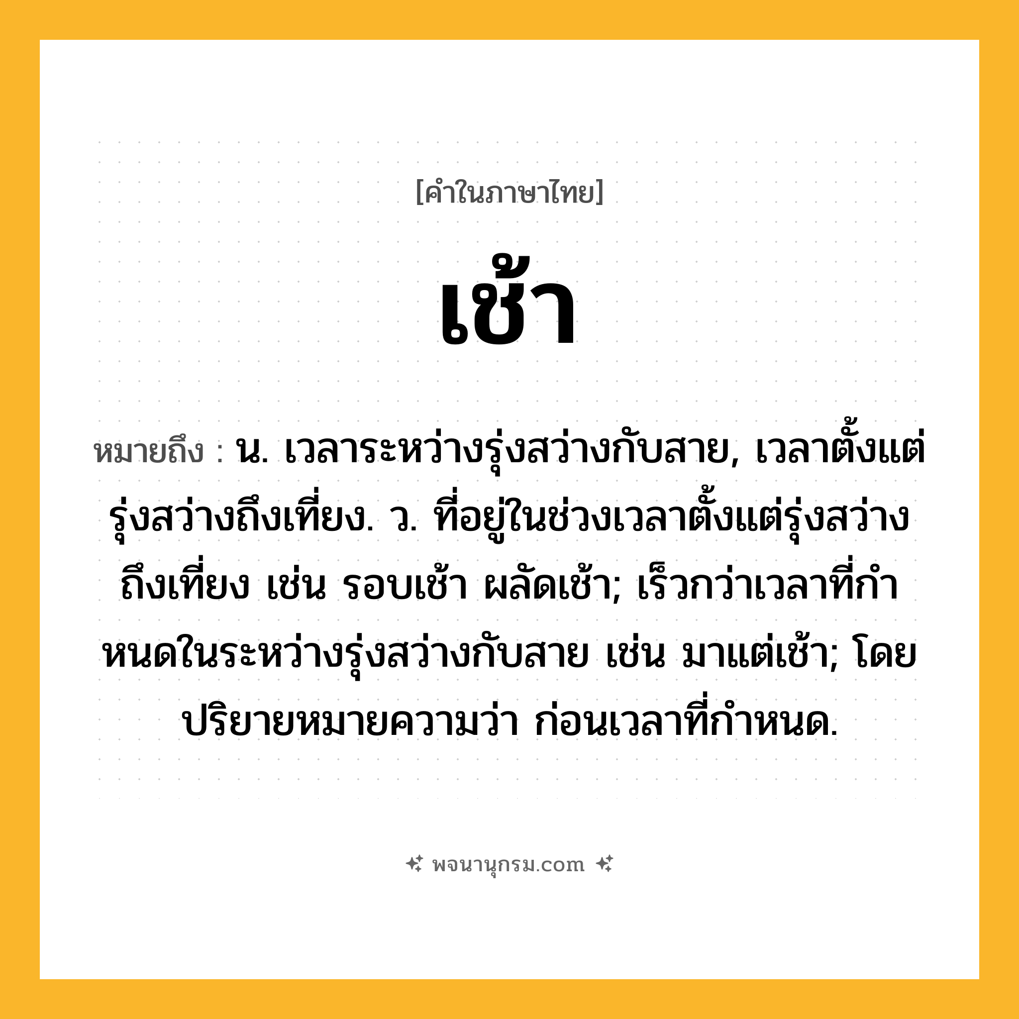 เช้า ความหมาย หมายถึงอะไร?, คำในภาษาไทย เช้า หมายถึง น. เวลาระหว่างรุ่งสว่างกับสาย, เวลาตั้งแต่รุ่งสว่างถึงเที่ยง. ว. ที่อยู่ในช่วงเวลาตั้งแต่รุ่งสว่างถึงเที่ยง เช่น รอบเช้า ผลัดเช้า; เร็วกว่าเวลาที่กําหนดในระหว่างรุ่งสว่างกับสาย เช่น มาแต่เช้า; โดยปริยายหมายความว่า ก่อนเวลาที่กําหนด.