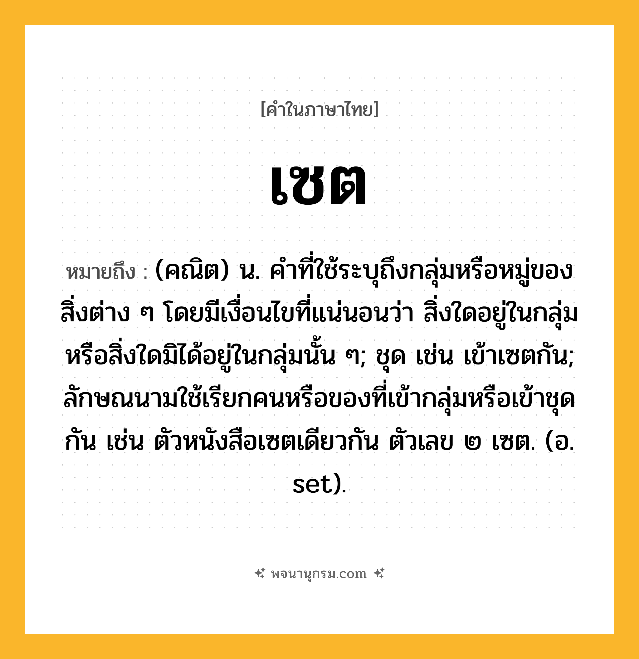 เซต ความหมาย หมายถึงอะไร?, คำในภาษาไทย เซต หมายถึง (คณิต) น. คําที่ใช้ระบุถึงกลุ่มหรือหมู่ของสิ่งต่าง ๆ โดยมีเงื่อนไขที่แน่นอนว่า สิ่งใดอยู่ในกลุ่มหรือสิ่งใดมิได้อยู่ในกลุ่มนั้น ๆ; ชุด เช่น เข้าเซตกัน; ลักษณนามใช้เรียกคนหรือของที่เข้ากลุ่มหรือเข้าชุดกัน เช่น ตัวหนังสือเซตเดียวกัน ตัวเลข ๒ เซต. (อ. set).