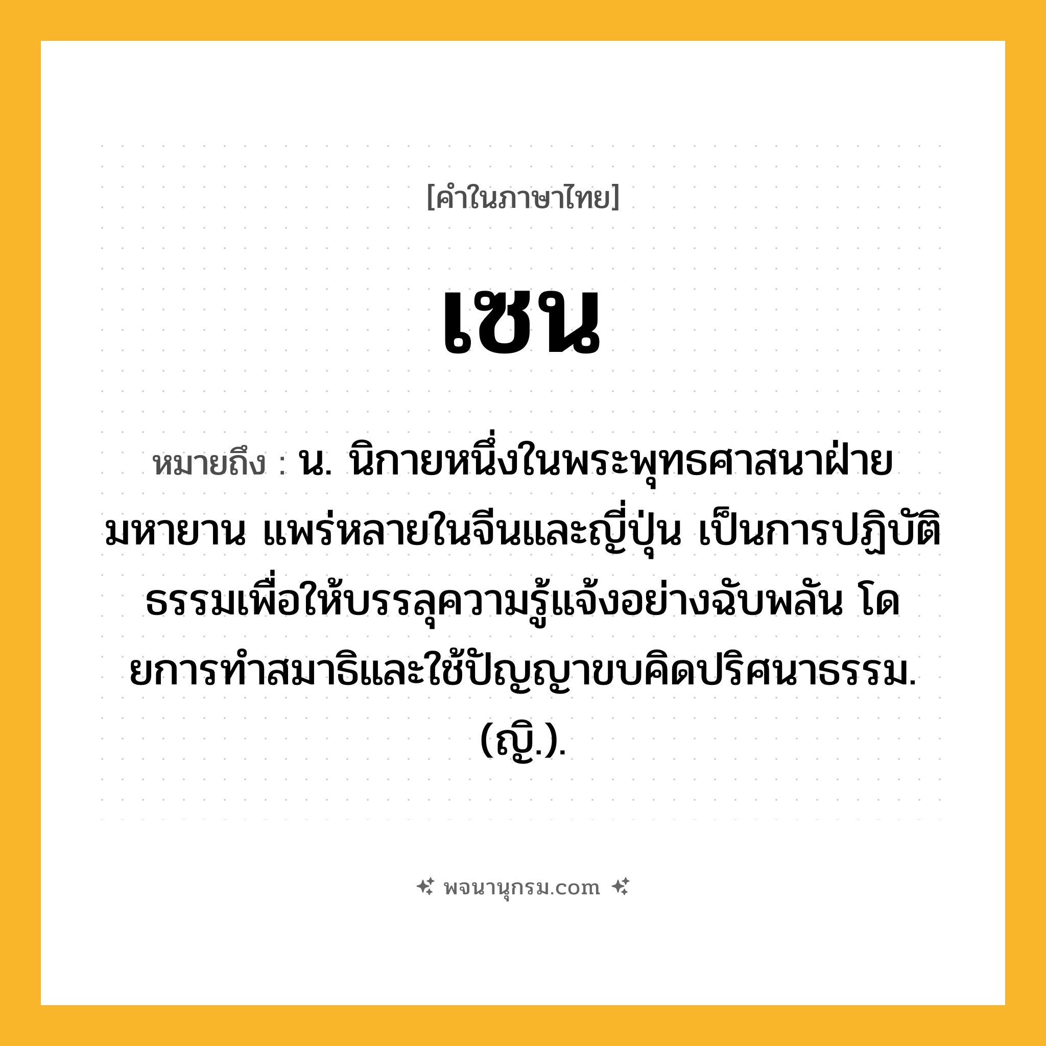 เซน ความหมาย หมายถึงอะไร?, คำในภาษาไทย เซน หมายถึง น. นิกายหนึ่งในพระพุทธศาสนาฝ่ายมหายาน แพร่หลายในจีนและญี่ปุ่น เป็นการปฏิบัติธรรมเพื่อให้บรรลุความรู้แจ้งอย่างฉับพลัน โดยการทําสมาธิและใช้ปัญญาขบคิดปริศนาธรรม. (ญิ.).