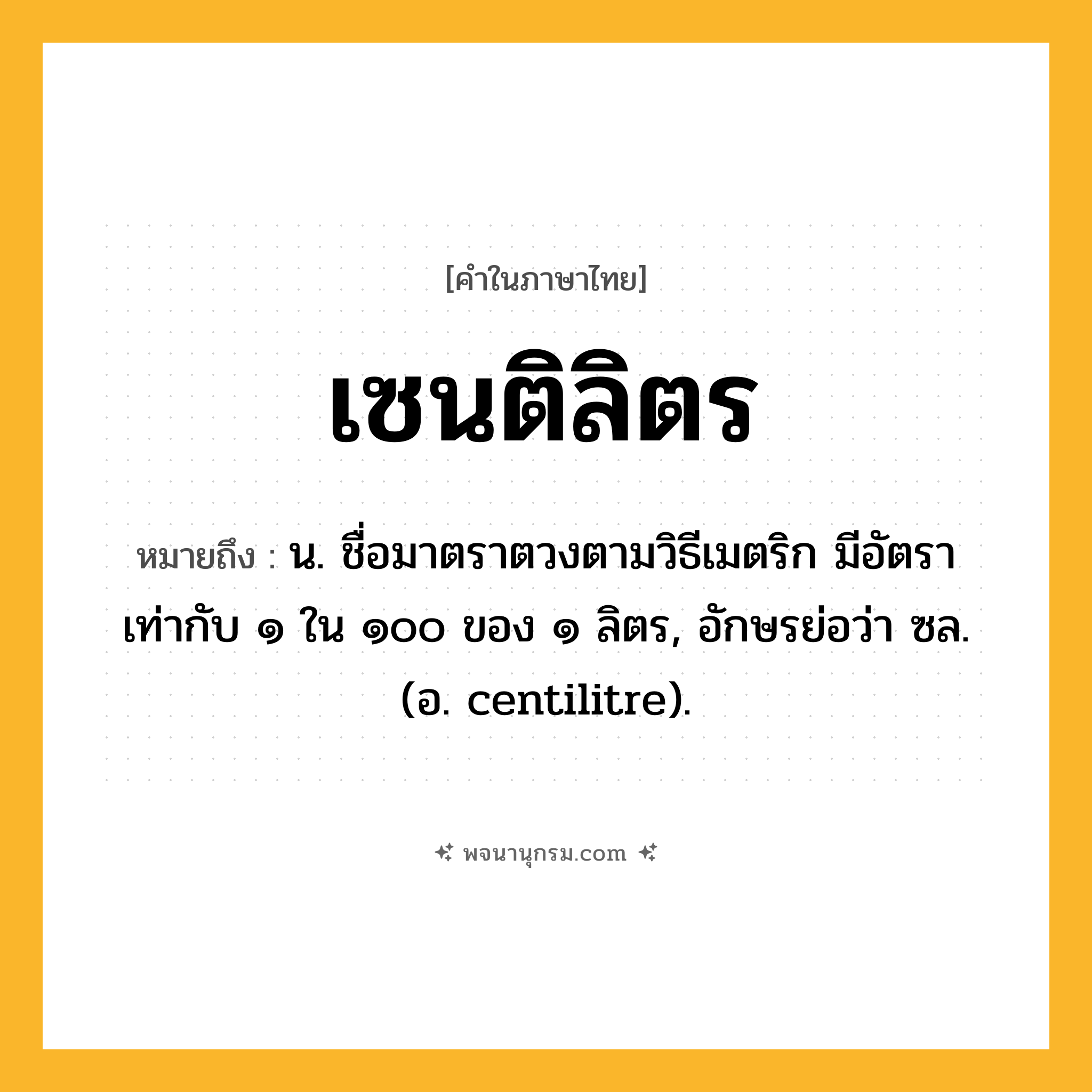 เซนติลิตร ความหมาย หมายถึงอะไร?, คำในภาษาไทย เซนติลิตร หมายถึง น. ชื่อมาตราตวงตามวิธีเมตริก มีอัตราเท่ากับ ๑ ใน ๑๐๐ ของ ๑ ลิตร, อักษรย่อว่า ซล. (อ. centilitre).