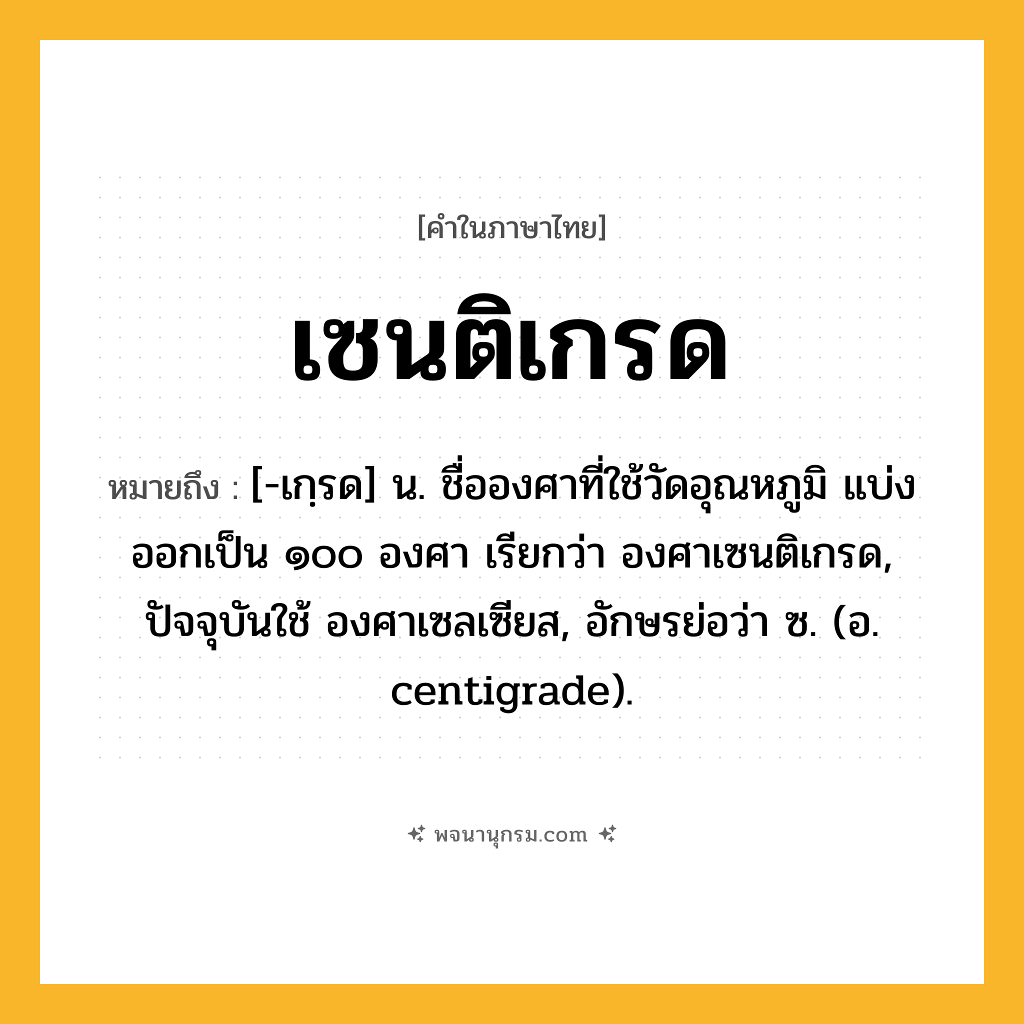 เซนติเกรด ความหมาย หมายถึงอะไร?, คำในภาษาไทย เซนติเกรด หมายถึง [-เกฺรด] น. ชื่อองศาที่ใช้วัดอุณหภูมิ แบ่งออกเป็น ๑๐๐ องศา เรียกว่า องศาเซนติเกรด, ปัจจุบันใช้ องศาเซลเซียส, อักษรย่อว่า ซ. (อ. centigrade).