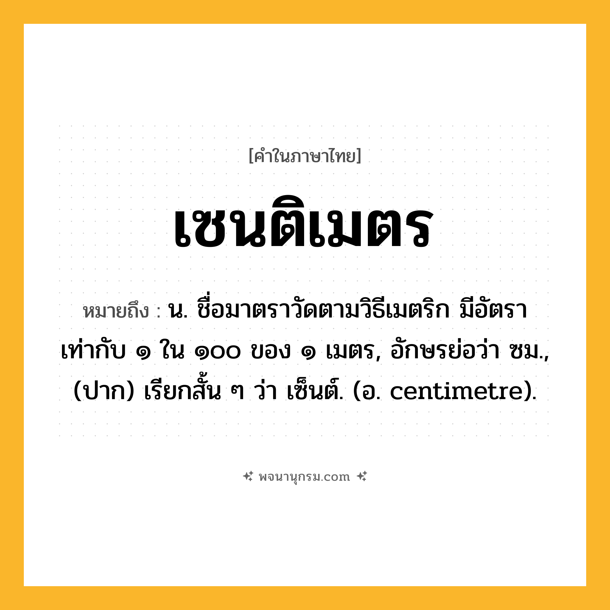 เซนติเมตร ความหมาย หมายถึงอะไร?, คำในภาษาไทย เซนติเมตร หมายถึง น. ชื่อมาตราวัดตามวิธีเมตริก มีอัตราเท่ากับ ๑ ใน ๑๐๐ ของ ๑ เมตร, อักษรย่อว่า ซม., (ปาก) เรียกสั้น ๆ ว่า เซ็นต์. (อ. centimetre).