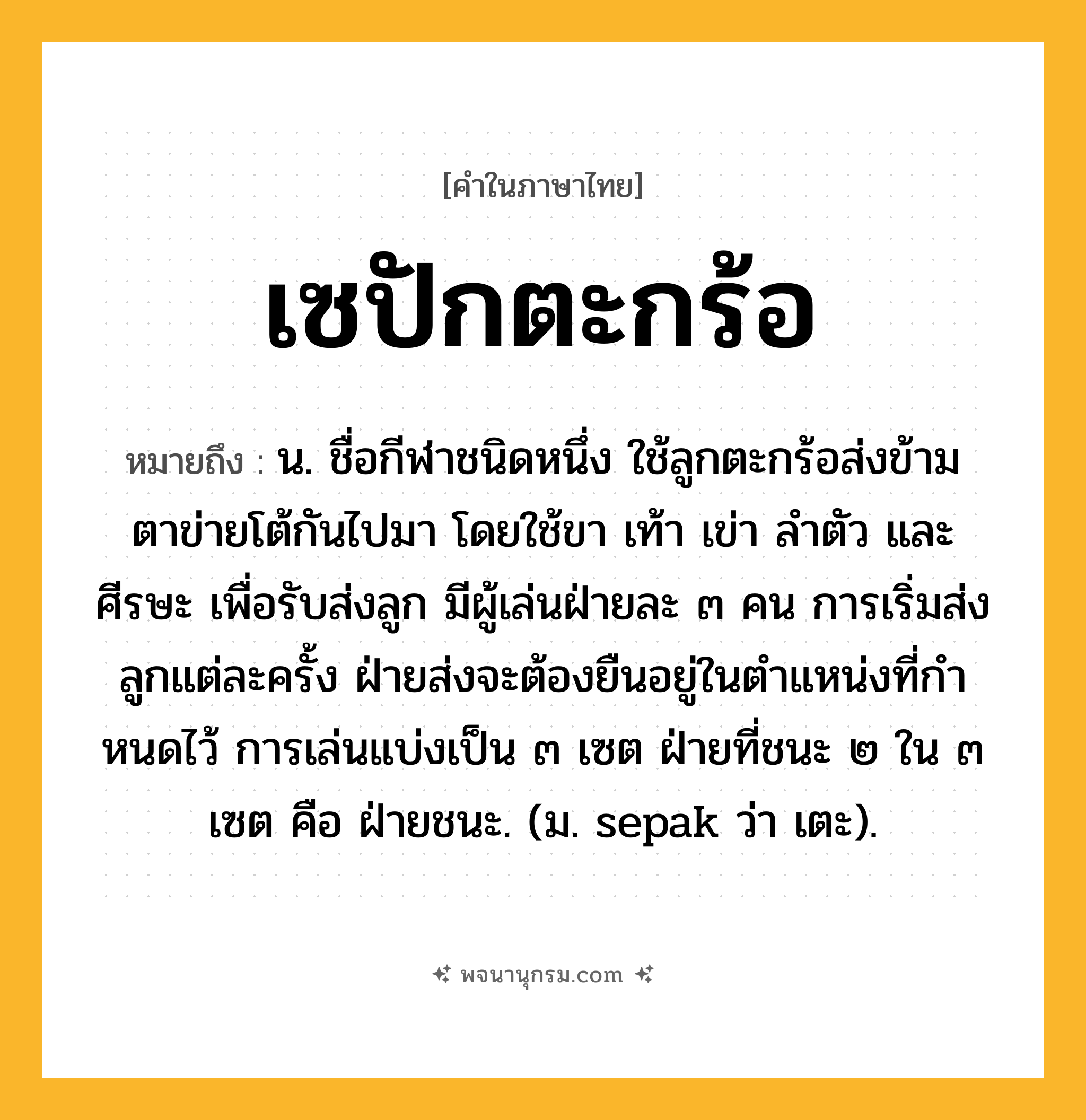 เซปักตะกร้อ ความหมาย หมายถึงอะไร?, คำในภาษาไทย เซปักตะกร้อ หมายถึง น. ชื่อกีฬาชนิดหนึ่ง ใช้ลูกตะกร้อส่งข้ามตาข่ายโต้กันไปมา โดยใช้ขา เท้า เข่า ลําตัว และศีรษะ เพื่อรับส่งลูก มีผู้เล่นฝ่ายละ ๓ คน การเริ่มส่งลูกแต่ละครั้ง ฝ่ายส่งจะต้องยืนอยู่ในตําแหน่งที่กําหนดไว้ การเล่นแบ่งเป็น ๓ เซต ฝ่ายที่ชนะ ๒ ใน ๓ เซต คือ ฝ่ายชนะ. (ม. sepak ว่า เตะ).