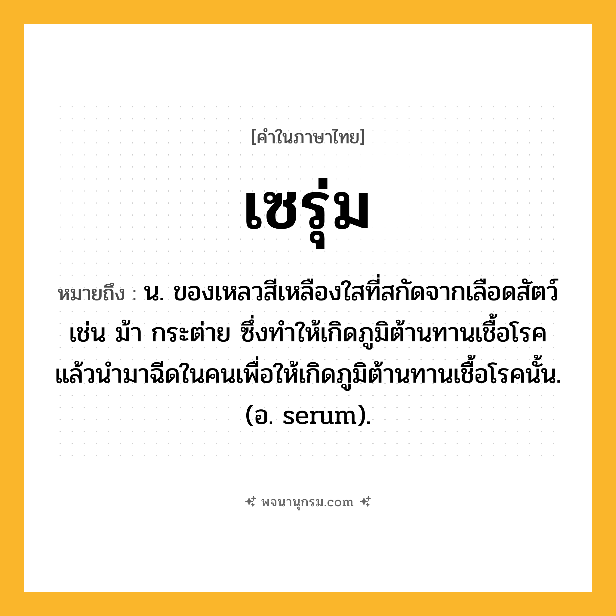 เซรุ่ม ความหมาย หมายถึงอะไร?, คำในภาษาไทย เซรุ่ม หมายถึง น. ของเหลวสีเหลืองใสที่สกัดจากเลือดสัตว์ เช่น ม้า กระต่าย ซึ่งทําให้เกิดภูมิต้านทานเชื้อโรค แล้วนํามาฉีดในคนเพื่อให้เกิดภูมิต้านทานเชื้อโรคนั้น. (อ. serum).