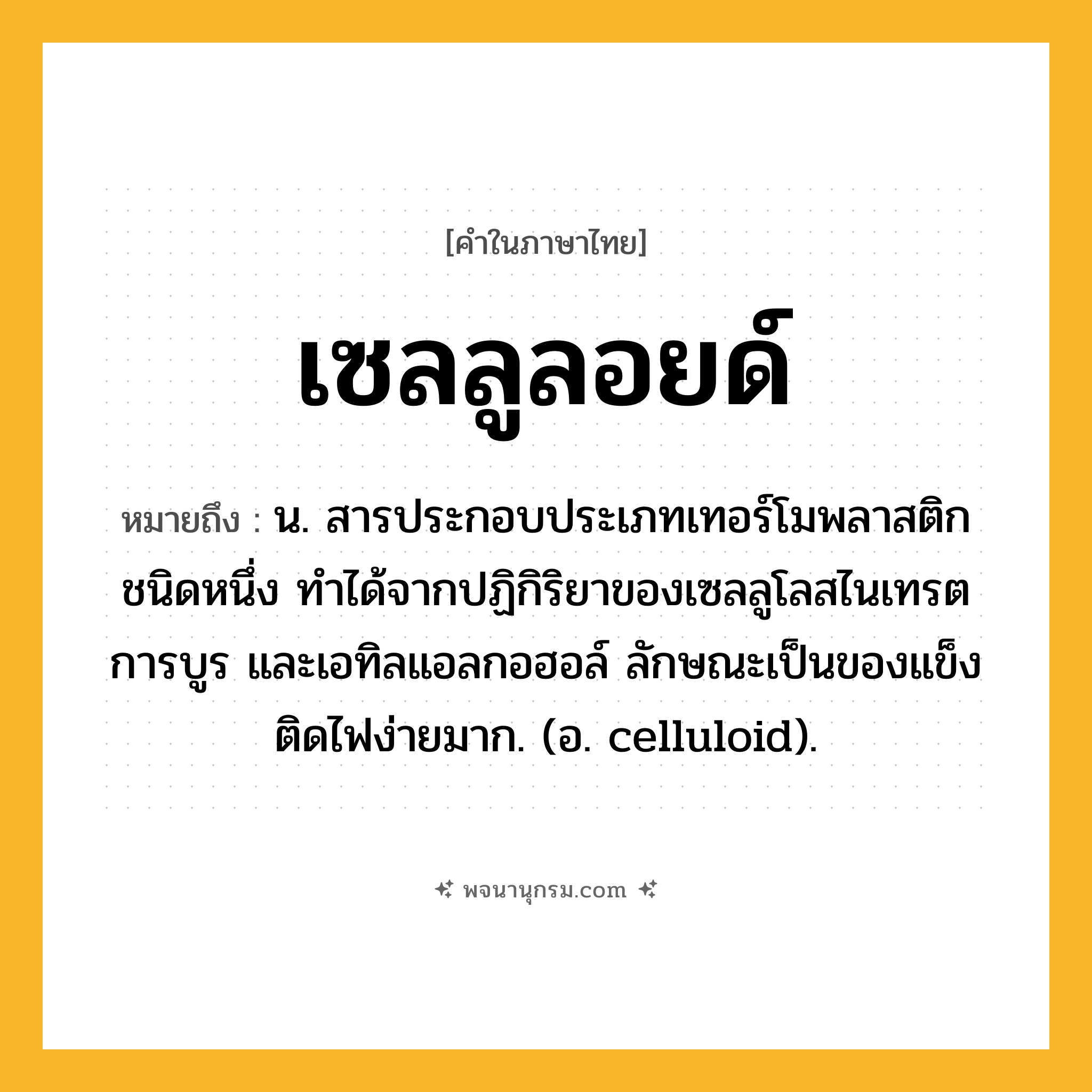 เซลลูลอยด์ ความหมาย หมายถึงอะไร?, คำในภาษาไทย เซลลูลอยด์ หมายถึง น. สารประกอบประเภทเทอร์โมพลาสติกชนิดหนึ่ง ทําได้จากปฏิกิริยาของเซลลูโลสไนเทรต การบูร และเอทิลแอลกอฮอล์ ลักษณะเป็นของแข็ง ติดไฟง่ายมาก. (อ. celluloid).