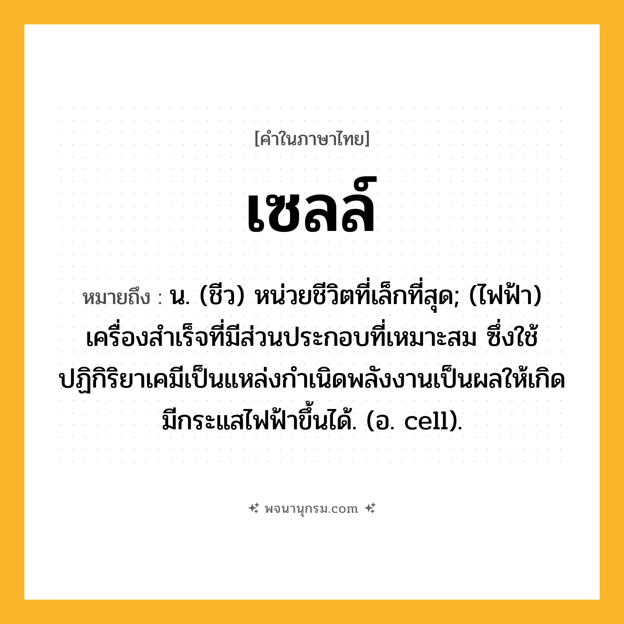 เซลล์ ความหมาย หมายถึงอะไร?, คำในภาษาไทย เซลล์ หมายถึง น. (ชีว) หน่วยชีวิตที่เล็กที่สุด; (ไฟฟ้า) เครื่องสําเร็จที่มีส่วนประกอบที่เหมาะสม ซึ่งใช้ปฏิกิริยาเคมีเป็นแหล่งกําเนิดพลังงานเป็นผลให้เกิดมีกระแสไฟฟ้าขึ้นได้. (อ. cell).