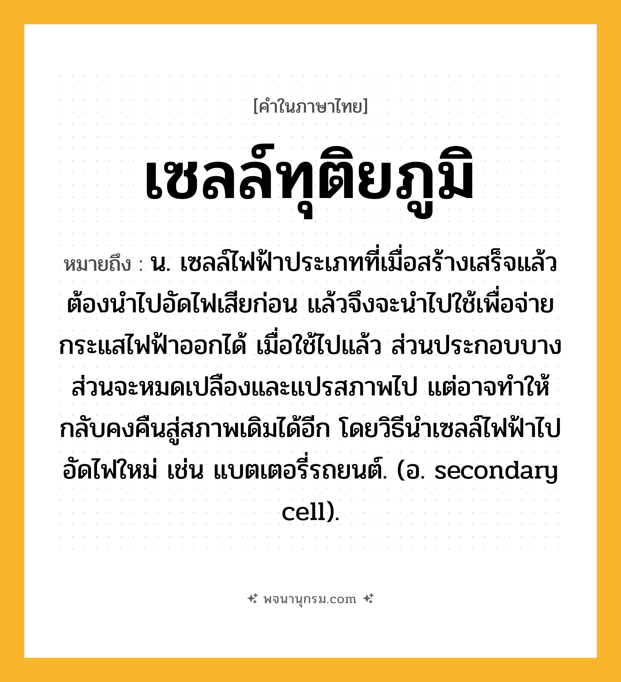 เซลล์ทุติยภูมิ ความหมาย หมายถึงอะไร?, คำในภาษาไทย เซลล์ทุติยภูมิ หมายถึง น. เซลล์ไฟฟ้าประเภทที่เมื่อสร้างเสร็จแล้วต้องนําไปอัดไฟเสียก่อน แล้วจึงจะนําไปใช้เพื่อจ่ายกระแสไฟฟ้าออกได้ เมื่อใช้ไปแล้ว ส่วนประกอบบางส่วนจะหมดเปลืองและแปรสภาพไป แต่อาจทําให้กลับคงคืนสู่สภาพเดิมได้อีก โดยวิธีนําเซลล์ไฟฟ้าไปอัดไฟใหม่ เช่น แบตเตอรี่รถยนต์. (อ. secondary cell).