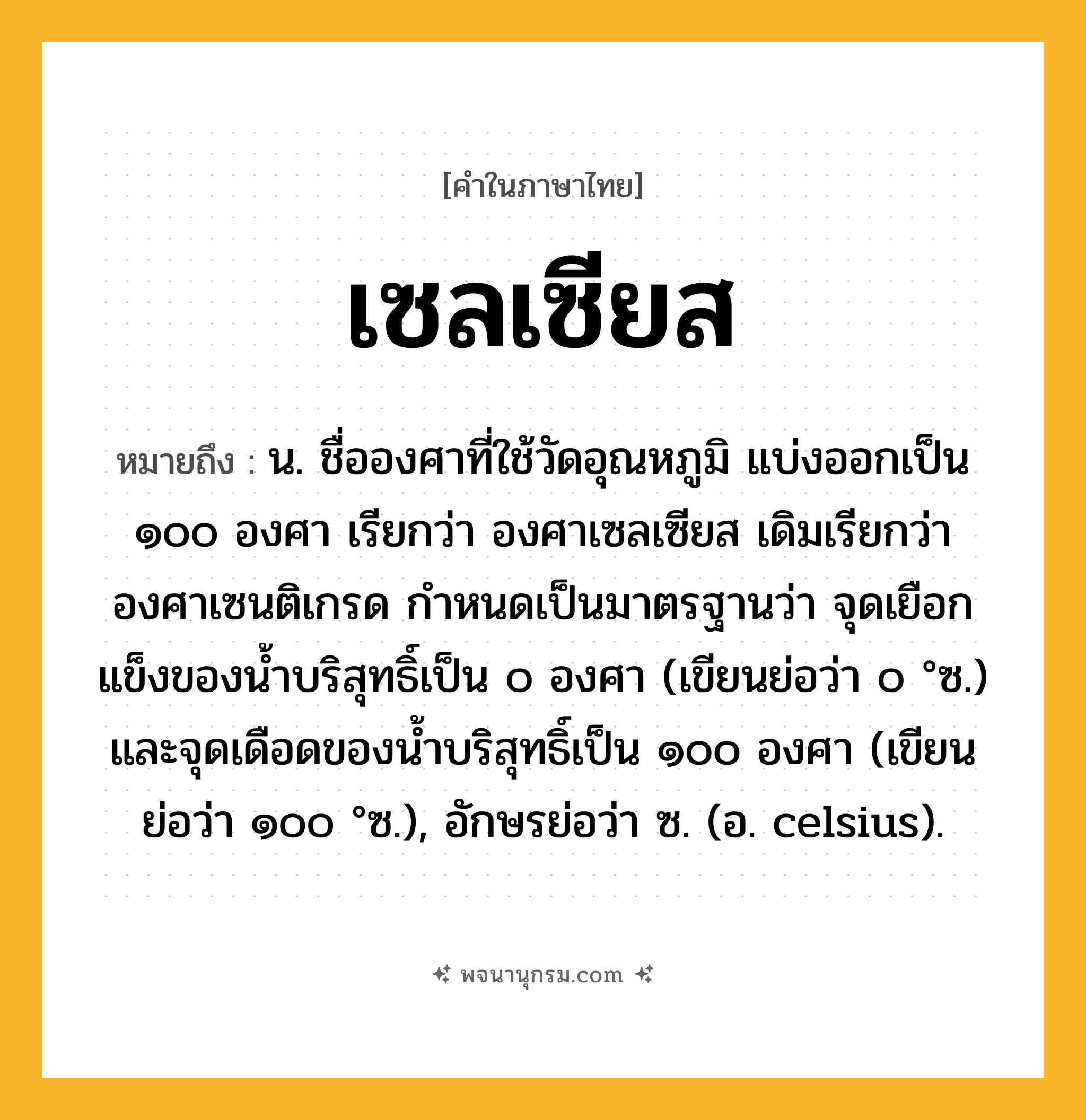 เซลเซียส ความหมาย หมายถึงอะไร?, คำในภาษาไทย เซลเซียส หมายถึง น. ชื่อองศาที่ใช้วัดอุณหภูมิ แบ่งออกเป็น ๑๐๐ องศา เรียกว่า องศาเซลเซียส เดิมเรียกว่า องศาเซนติเกรด กําหนดเป็นมาตรฐานว่า จุดเยือกแข็งของนํ้าบริสุทธิ์เป็น ๐ องศา (เขียนย่อว่า ๐ °ซ.) และจุดเดือดของนํ้าบริสุทธิ์เป็น ๑๐๐ องศา (เขียนย่อว่า ๑๐๐ °ซ.), อักษรย่อว่า ซ. (อ. celsius).