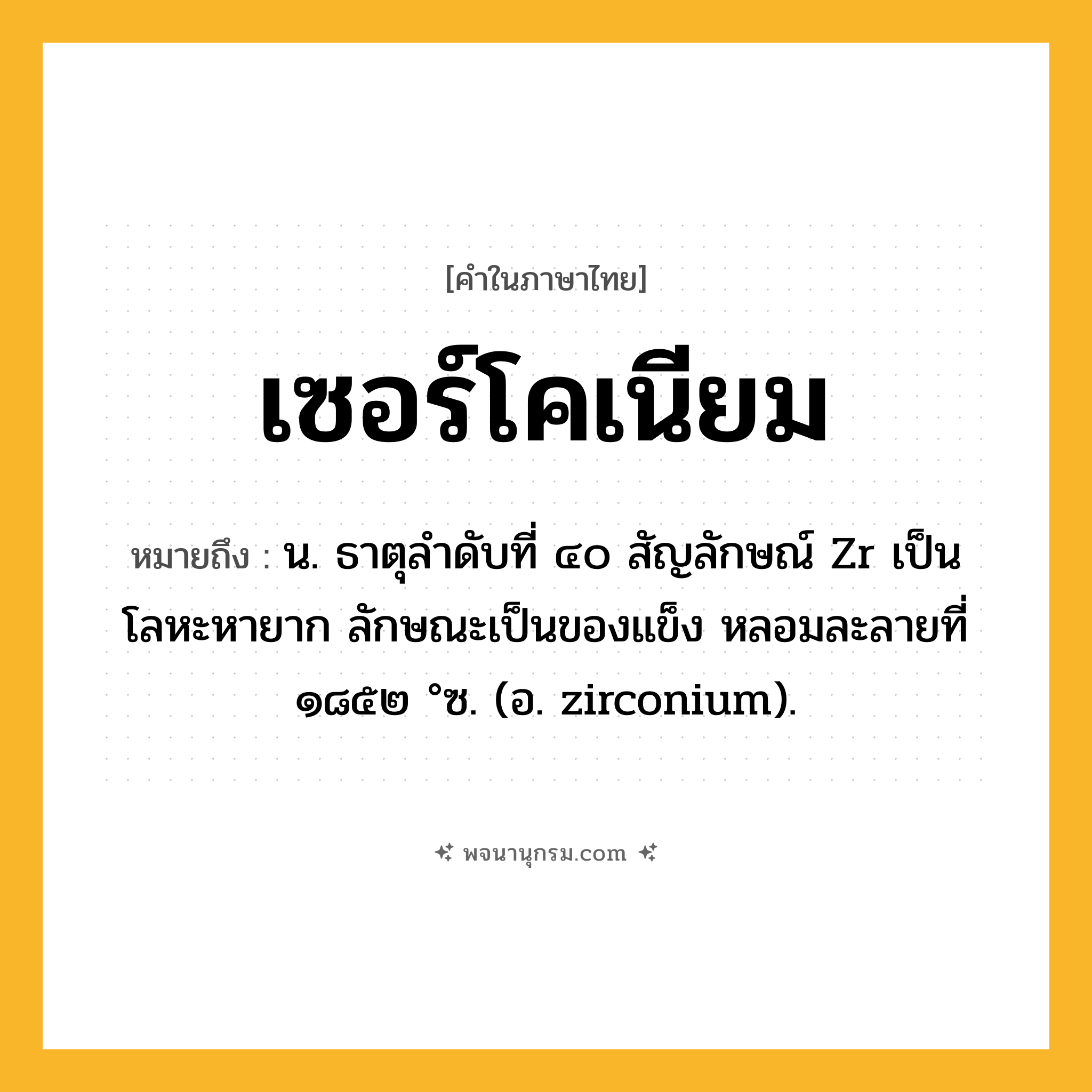 เซอร์โคเนียม ความหมาย หมายถึงอะไร?, คำในภาษาไทย เซอร์โคเนียม หมายถึง น. ธาตุลําดับที่ ๔๐ สัญลักษณ์ Zr เป็นโลหะหายาก ลักษณะเป็นของแข็ง หลอมละลายที่ ๑๘๕๒ °ซ. (อ. zirconium).