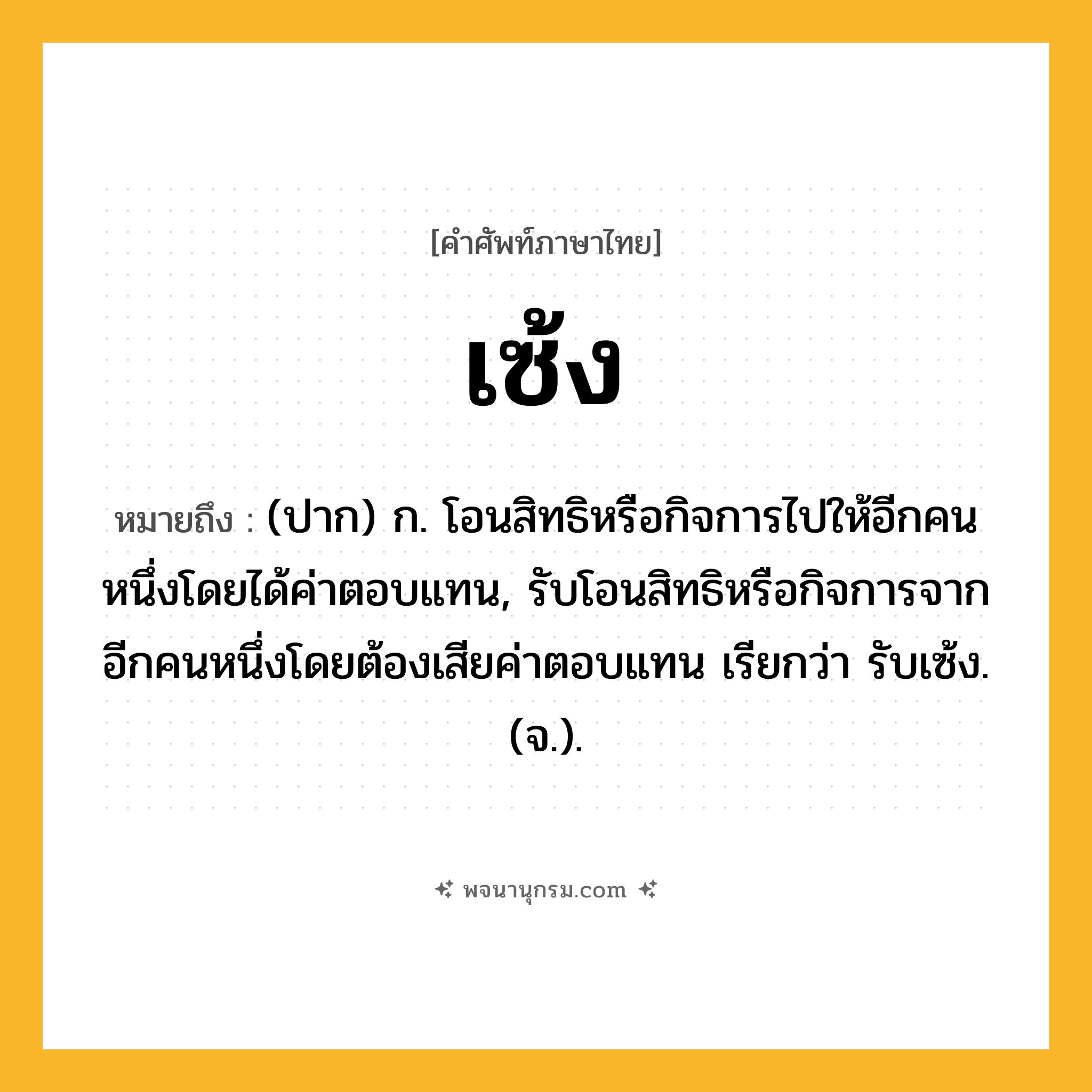 เซ้ง ความหมาย หมายถึงอะไร?, คำในภาษาไทย เซ้ง หมายถึง (ปาก) ก. โอนสิทธิหรือกิจการไปให้อีกคนหนึ่งโดยได้ค่าตอบแทน, รับโอนสิทธิหรือกิจการจากอีกคนหนึ่งโดยต้องเสียค่าตอบแทน เรียกว่า รับเซ้ง. (จ.).