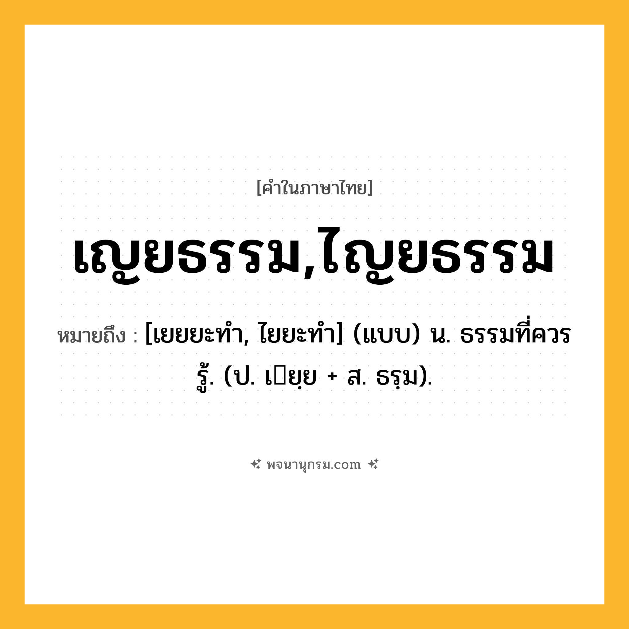 เญยธรรม,ไญยธรรม ความหมาย หมายถึงอะไร?, คำในภาษาไทย เญยธรรม,ไญยธรรม หมายถึง [เยยยะทํา, ไยยะทํา] (แบบ) น. ธรรมที่ควรรู้. (ป. เยฺย + ส. ธรฺม).