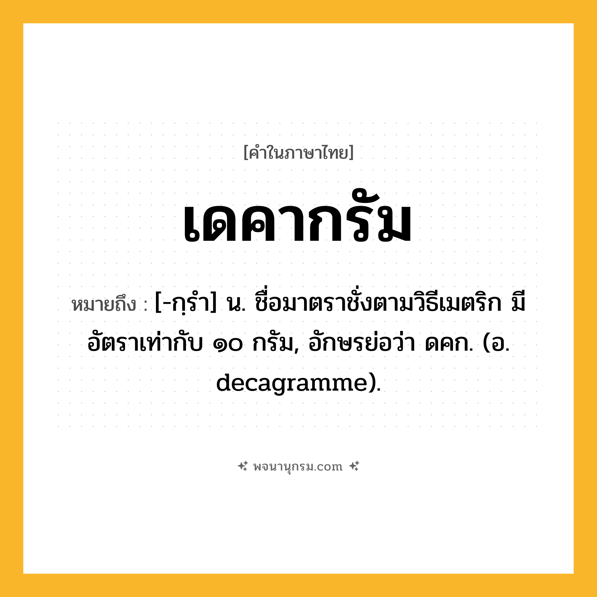 เดคากรัม ความหมาย หมายถึงอะไร?, คำในภาษาไทย เดคากรัม หมายถึง [-กฺรํา] น. ชื่อมาตราชั่งตามวิธีเมตริก มีอัตราเท่ากับ ๑๐ กรัม, อักษรย่อว่า ดคก. (อ. decagramme).