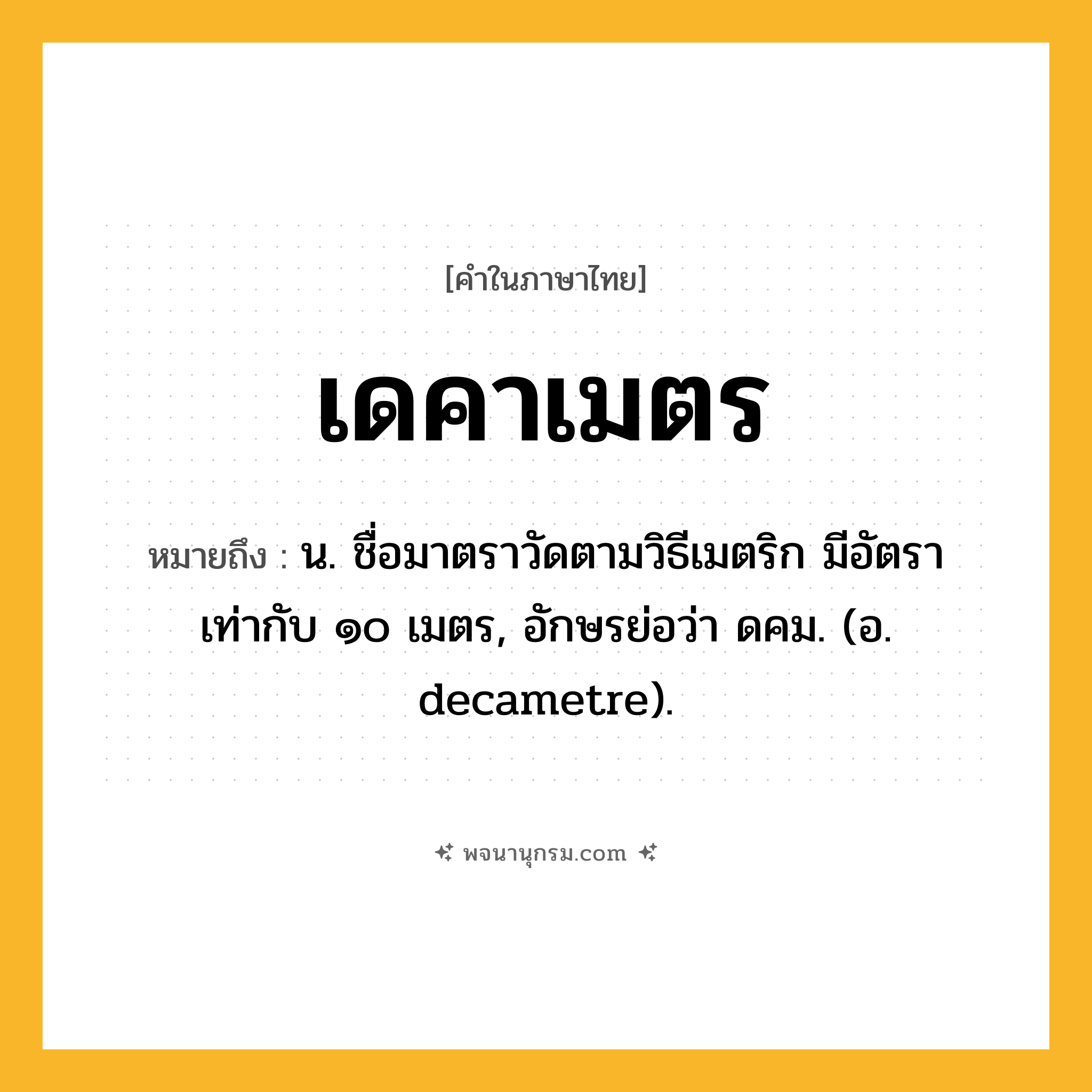 เดคาเมตร ความหมาย หมายถึงอะไร?, คำในภาษาไทย เดคาเมตร หมายถึง น. ชื่อมาตราวัดตามวิธีเมตริก มีอัตราเท่ากับ ๑๐ เมตร, อักษรย่อว่า ดคม. (อ. decametre).