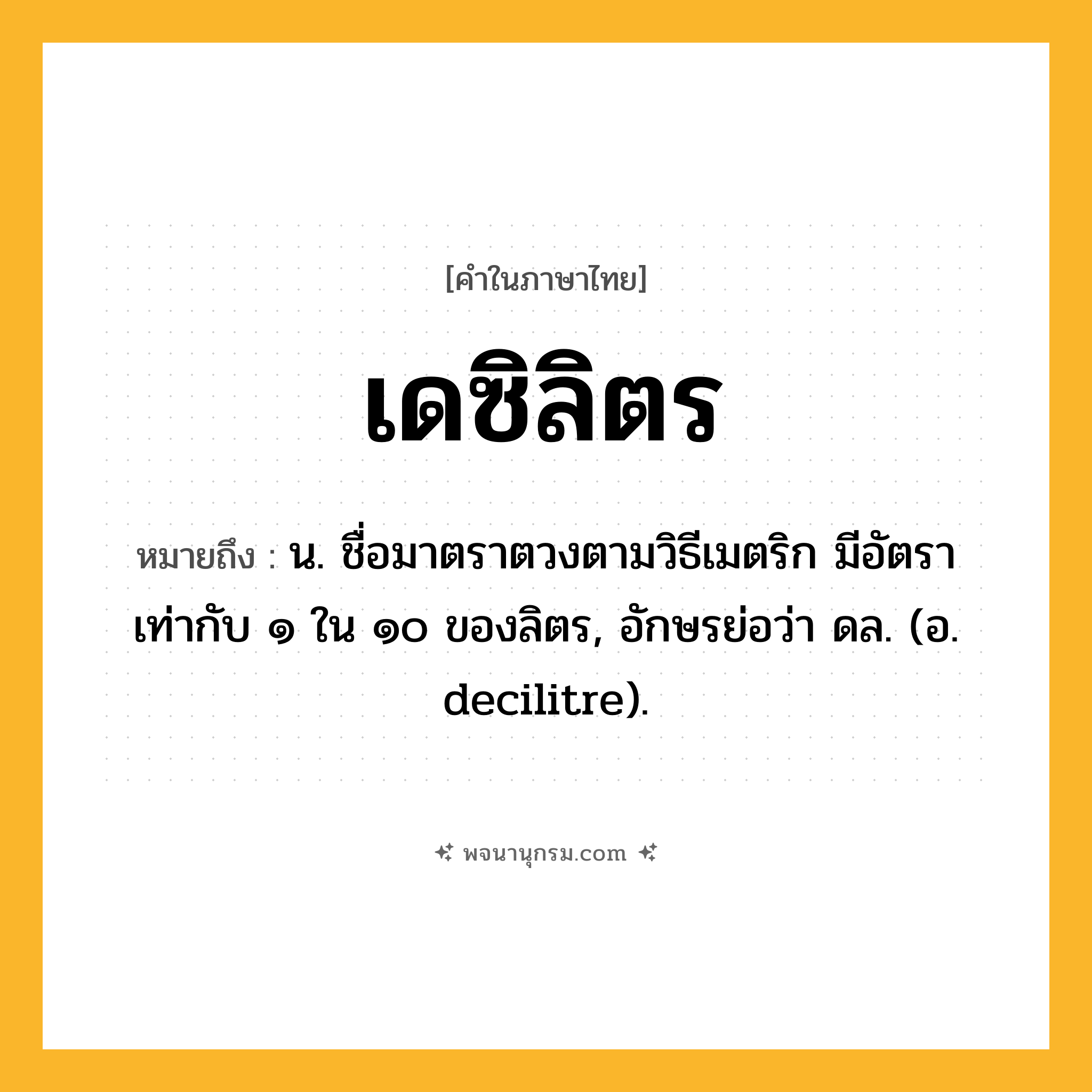 เดซิลิตร ความหมาย หมายถึงอะไร?, คำในภาษาไทย เดซิลิตร หมายถึง น. ชื่อมาตราตวงตามวิธีเมตริก มีอัตราเท่ากับ ๑ ใน ๑๐ ของลิตร, อักษรย่อว่า ดล. (อ. decilitre).