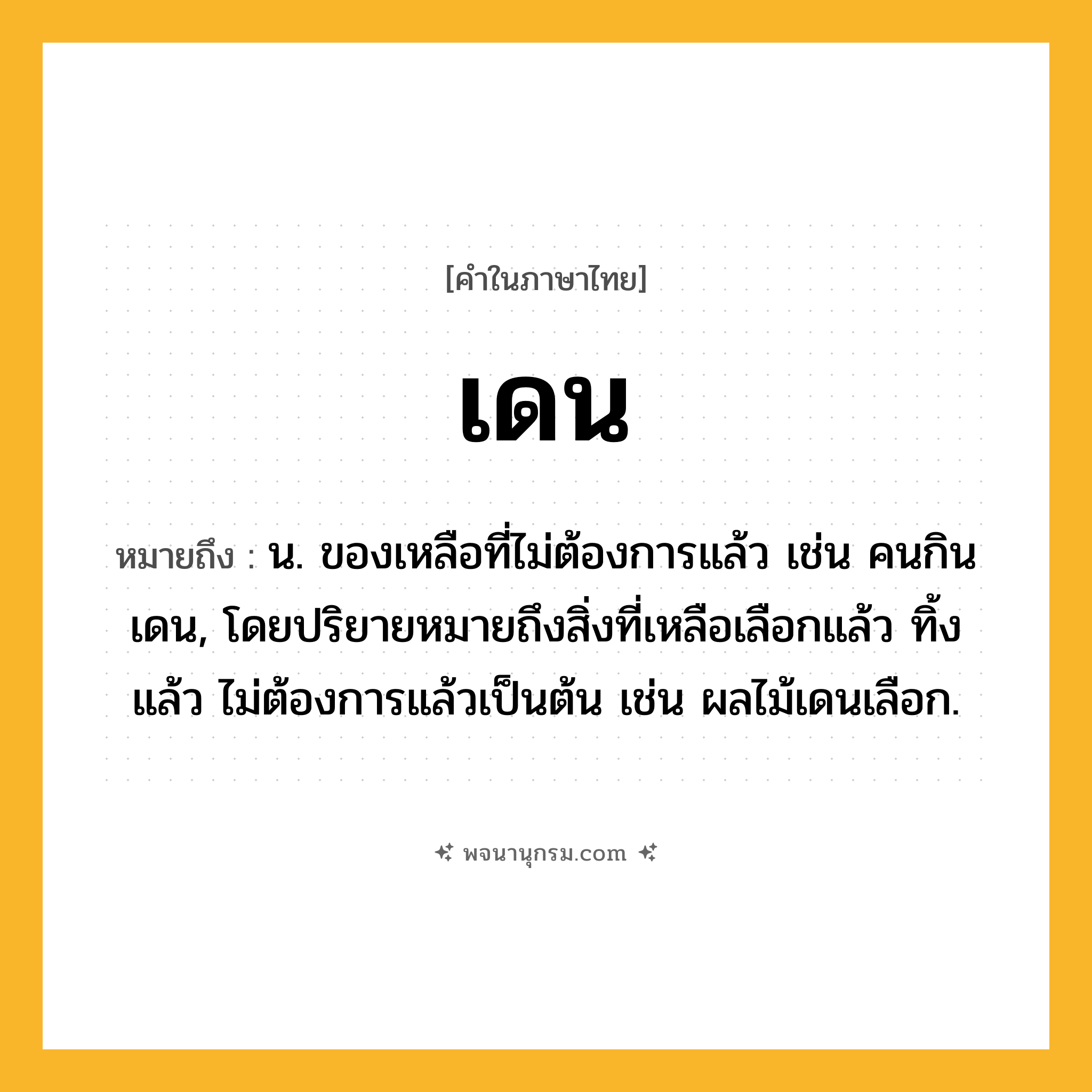 เดน ความหมาย หมายถึงอะไร?, คำในภาษาไทย เดน หมายถึง น. ของเหลือที่ไม่ต้องการแล้ว เช่น คนกินเดน, โดยปริยายหมายถึงสิ่งที่เหลือเลือกแล้ว ทิ้งแล้ว ไม่ต้องการแล้วเป็นต้น เช่น ผลไม้เดนเลือก.