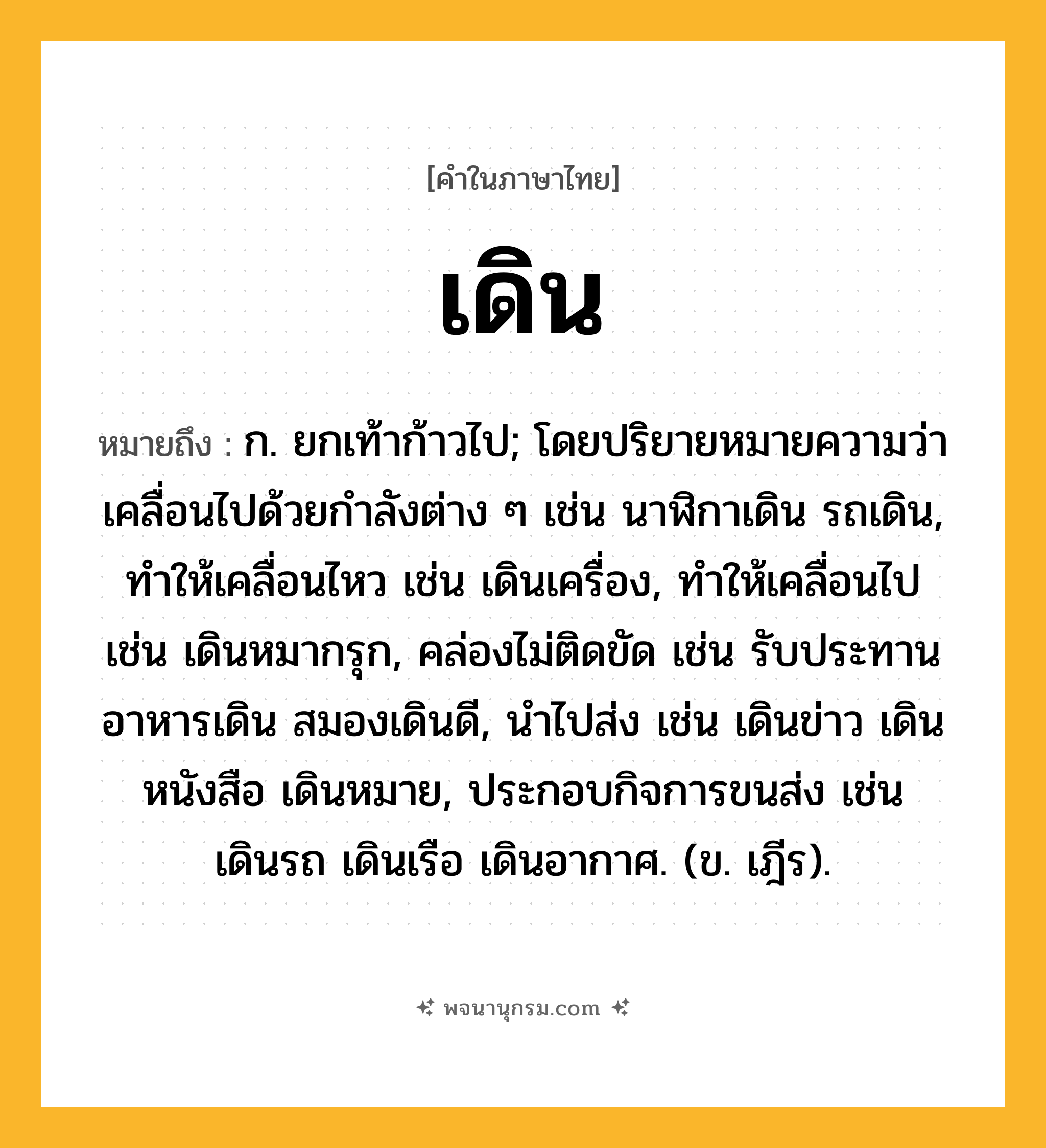 เดิน ความหมาย หมายถึงอะไร?, คำในภาษาไทย เดิน หมายถึง ก. ยกเท้าก้าวไป; โดยปริยายหมายความว่า เคลื่อนไปด้วยกําลังต่าง ๆ เช่น นาฬิกาเดิน รถเดิน, ทําให้เคลื่อนไหว เช่น เดินเครื่อง, ทําให้เคลื่อนไป เช่น เดินหมากรุก, คล่องไม่ติดขัด เช่น รับประทานอาหารเดิน สมองเดินดี, นําไปส่ง เช่น เดินข่าว เดินหนังสือ เดินหมาย, ประกอบกิจการขนส่ง เช่น เดินรถ เดินเรือ เดินอากาศ. (ข. เฎีร).