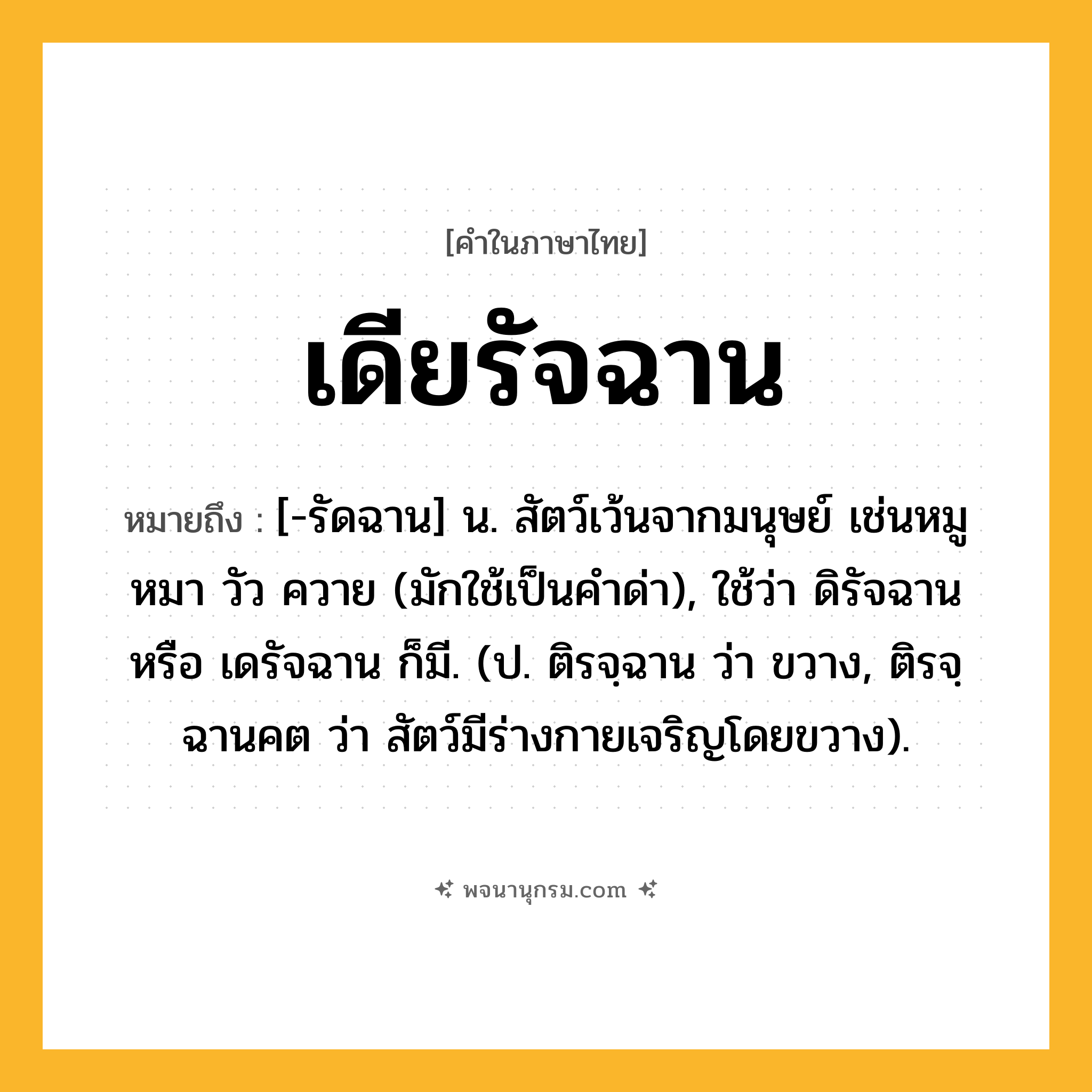 เดียรัจฉาน ความหมาย หมายถึงอะไร?, คำในภาษาไทย เดียรัจฉาน หมายถึง [-รัดฉาน] น. สัตว์เว้นจากมนุษย์ เช่นหมู หมา วัว ควาย (มักใช้เป็นคําด่า), ใช้ว่า ดิรัจฉาน หรือ เดรัจฉาน ก็มี. (ป. ติรจฺฉาน ว่า ขวาง, ติรจฺฉานคต ว่า สัตว์มีร่างกายเจริญโดยขวาง).