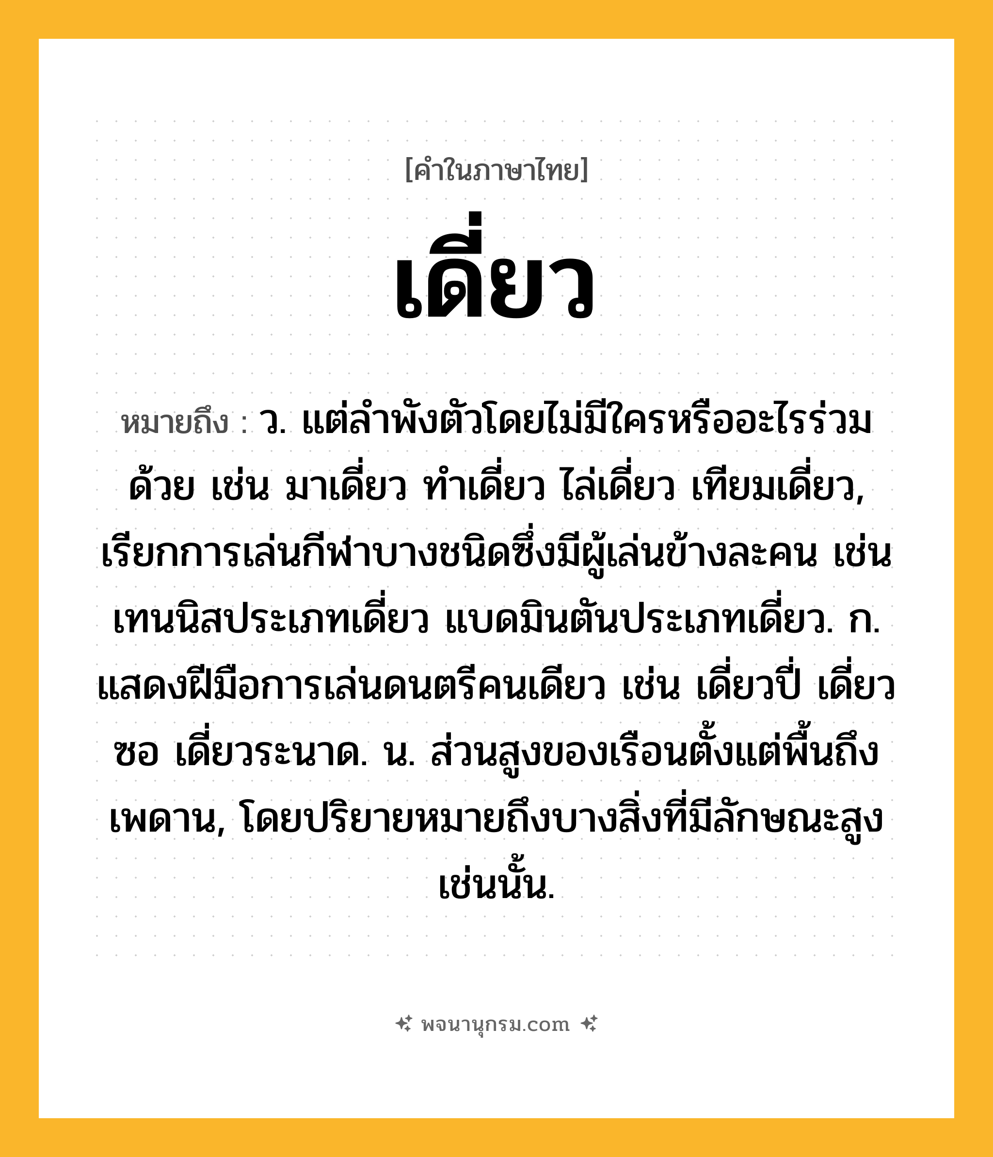 เดี่ยว ความหมาย หมายถึงอะไร?, คำในภาษาไทย เดี่ยว หมายถึง ว. แต่ลําพังตัวโดยไม่มีใครหรืออะไรร่วมด้วย เช่น มาเดี่ยว ทําเดี่ยว ไล่เดี่ยว เทียมเดี่ยว, เรียกการเล่นกีฬาบางชนิดซึ่งมีผู้เล่นข้างละคน เช่น เทนนิสประเภทเดี่ยว แบดมินตันประเภทเดี่ยว. ก. แสดงฝีมือการเล่นดนตรีคนเดียว เช่น เดี่ยวปี่ เดี่ยวซอ เดี่ยวระนาด. น. ส่วนสูงของเรือนตั้งแต่พื้นถึงเพดาน, โดยปริยายหมายถึงบางสิ่งที่มีลักษณะสูงเช่นนั้น.
