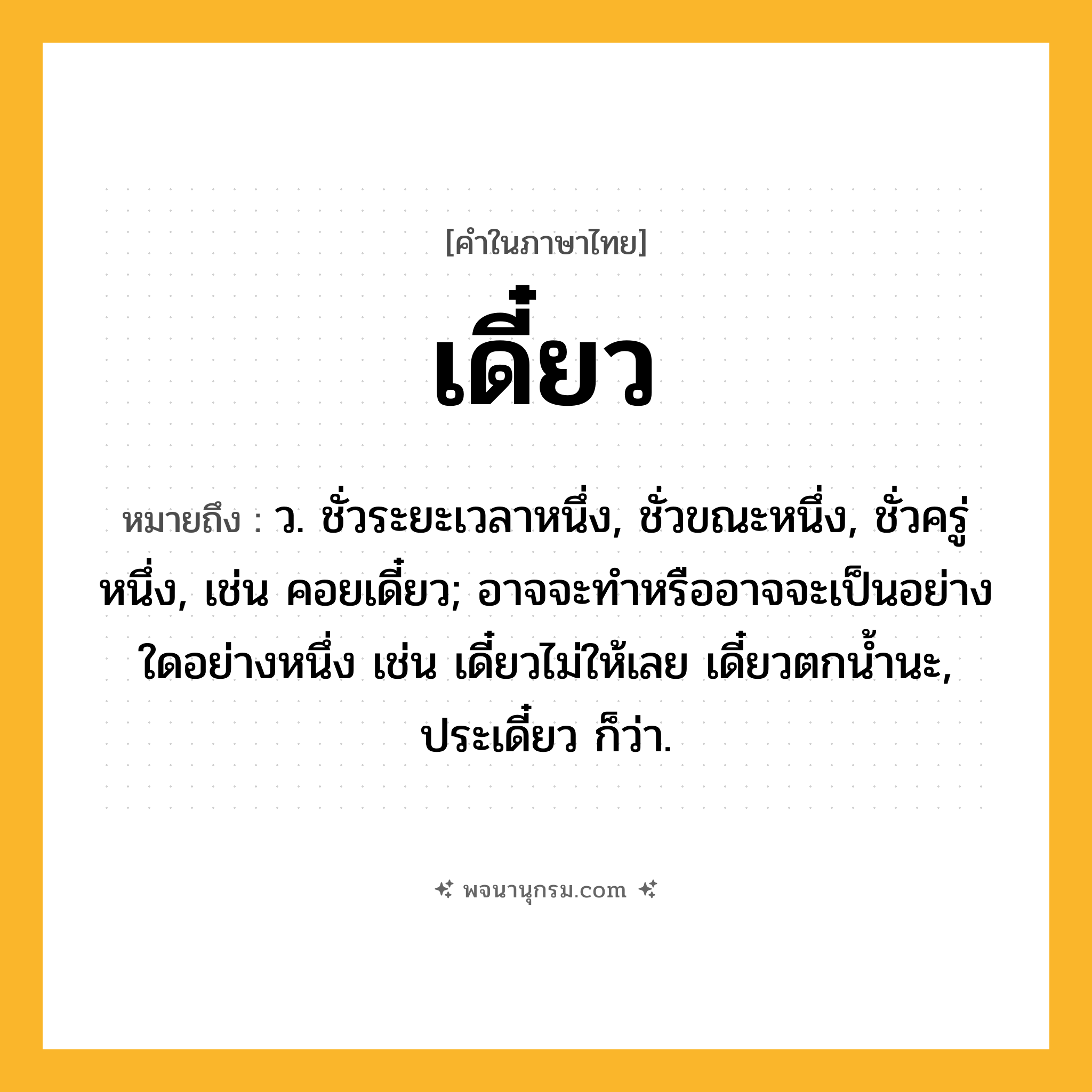 เดี๋ยว ความหมาย หมายถึงอะไร?, คำในภาษาไทย เดี๋ยว หมายถึง ว. ชั่วระยะเวลาหนึ่ง, ชั่วขณะหนึ่ง, ชั่วครู่หนึ่ง, เช่น คอยเดี๋ยว; อาจจะทําหรืออาจจะเป็นอย่างใดอย่างหนึ่ง เช่น เดี๋ยวไม่ให้เลย เดี๋ยวตกนํ้านะ, ประเดี๋ยว ก็ว่า.