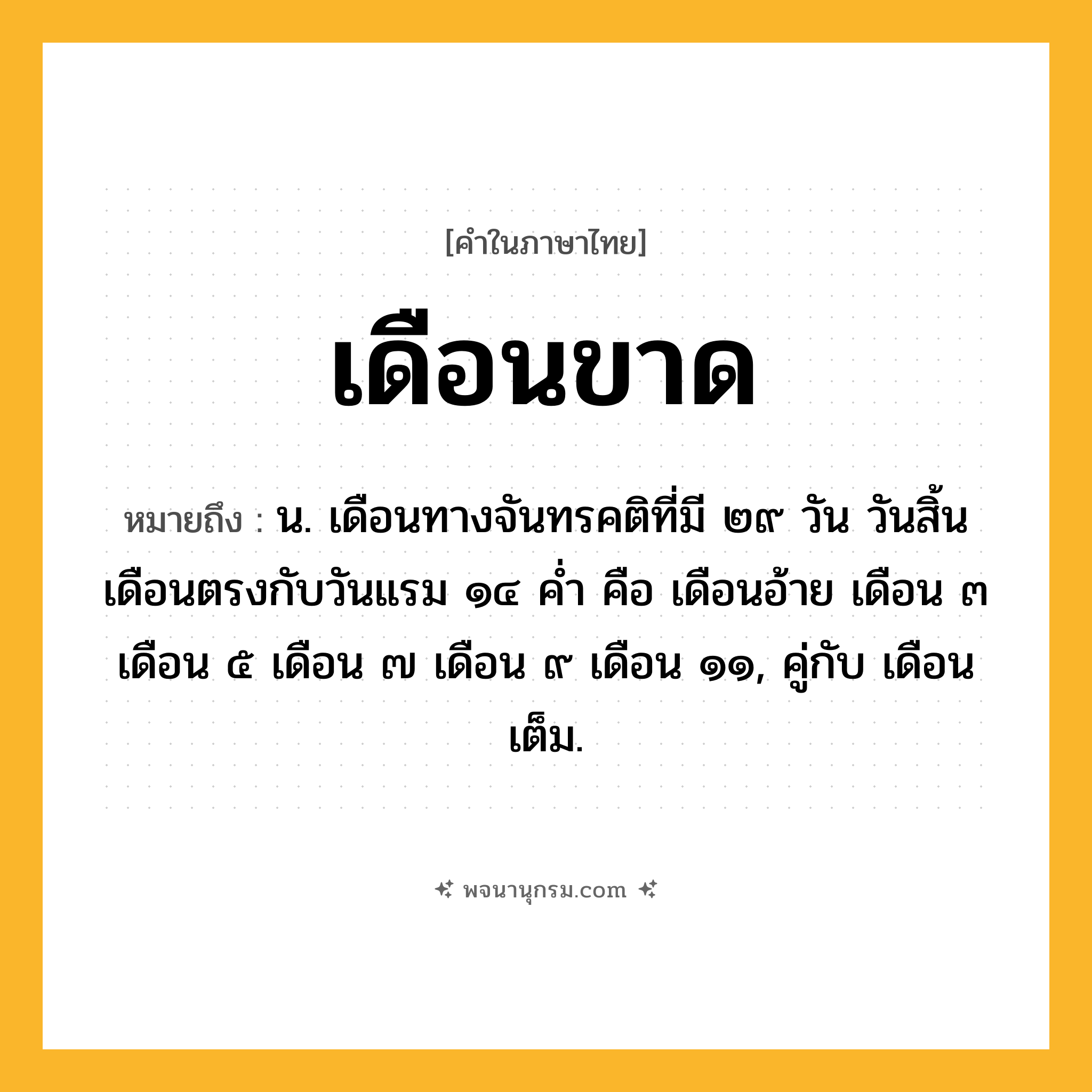 เดือนขาด ความหมาย หมายถึงอะไร?, คำในภาษาไทย เดือนขาด หมายถึง น. เดือนทางจันทรคติที่มี ๒๙ วัน วันสิ้นเดือนตรงกับวันแรม ๑๔ คํ่า คือ เดือนอ้าย เดือน ๓ เดือน ๕ เดือน ๗ เดือน ๙ เดือน ๑๑, คู่กับ เดือนเต็ม.