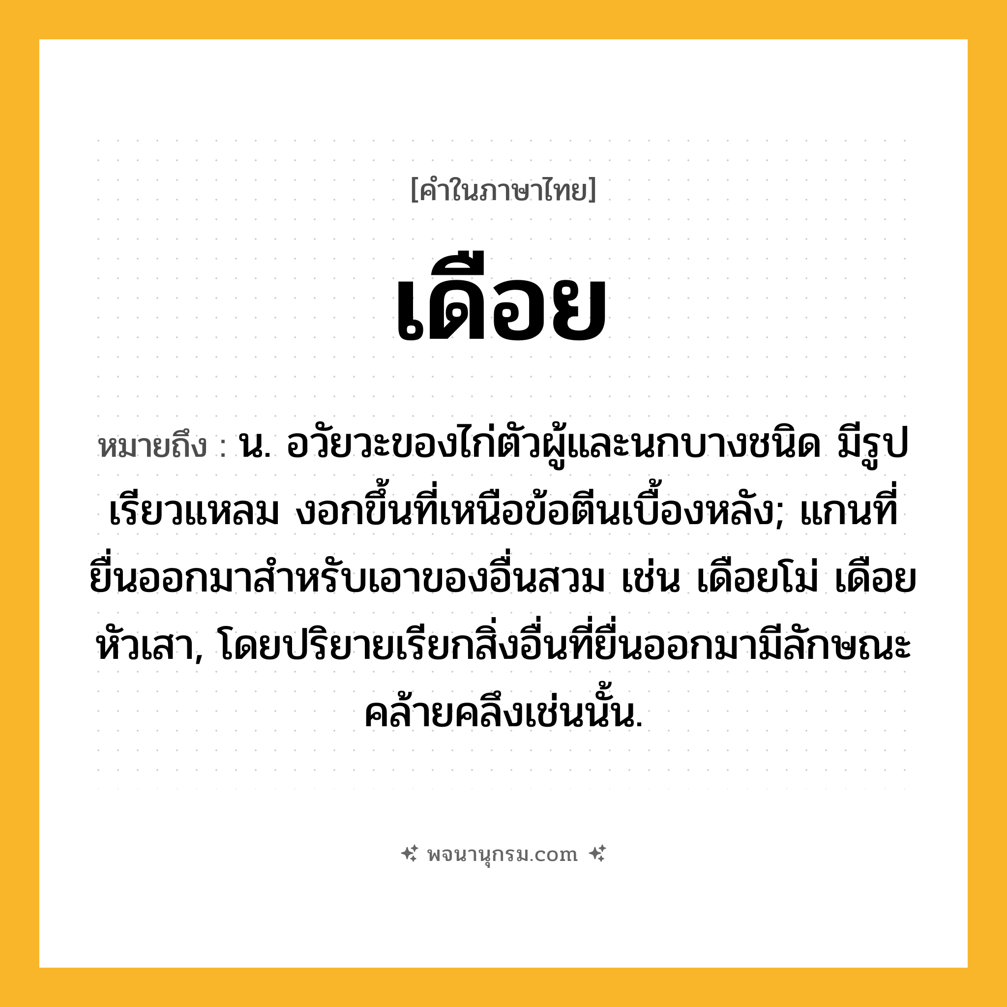 เดือย ความหมาย หมายถึงอะไร?, คำในภาษาไทย เดือย หมายถึง น. อวัยวะของไก่ตัวผู้และนกบางชนิด มีรูปเรียวแหลม งอกขึ้นที่เหนือข้อตีนเบื้องหลัง; แกนที่ยื่นออกมาสําหรับเอาของอื่นสวม เช่น เดือยโม่ เดือยหัวเสา, โดยปริยายเรียกสิ่งอื่นที่ยื่นออกมามีลักษณะคล้ายคลึงเช่นนั้น.