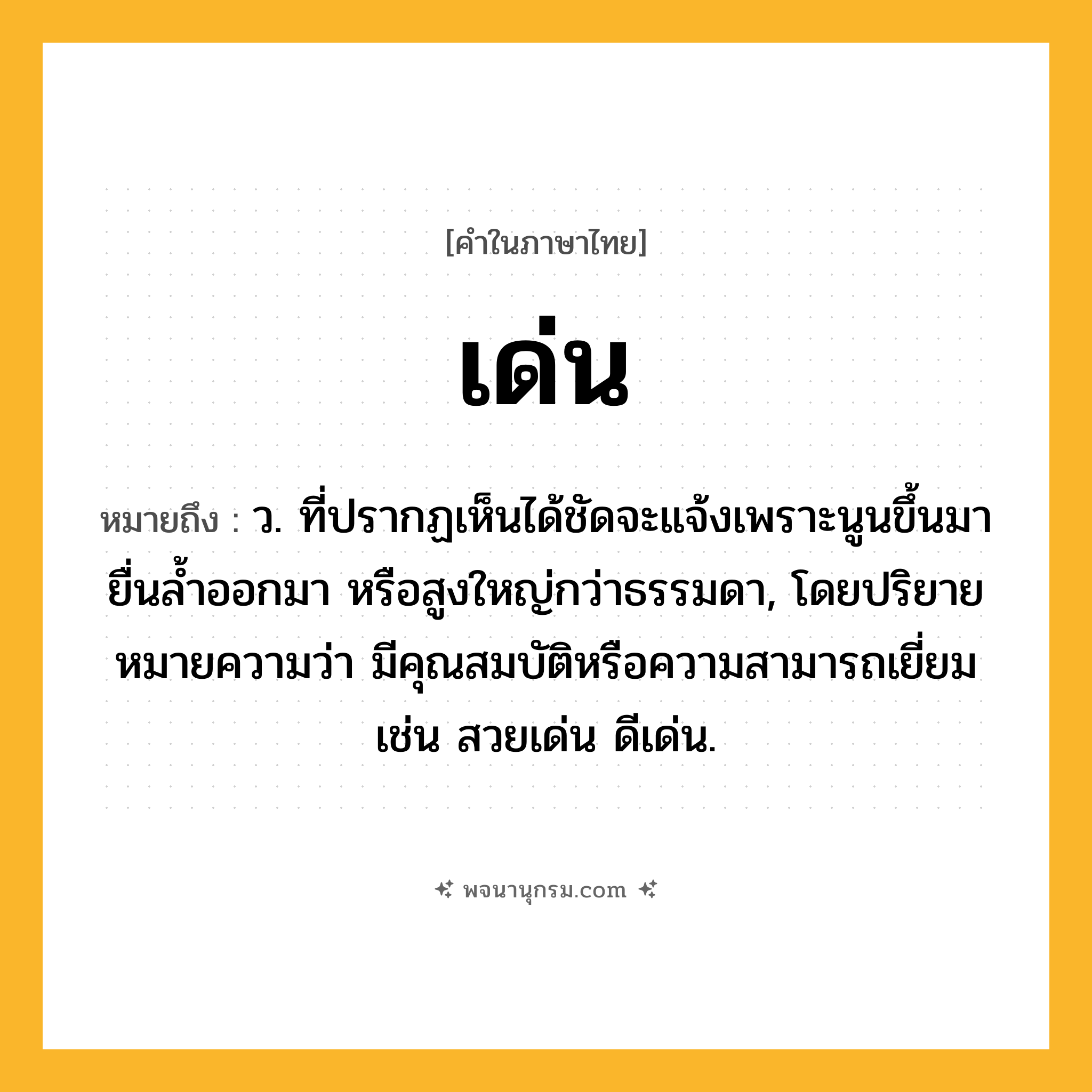 เด่น ความหมาย หมายถึงอะไร?, คำในภาษาไทย เด่น หมายถึง ว. ที่ปรากฏเห็นได้ชัดจะแจ้งเพราะนูนขึ้นมา ยื่นลํ้าออกมา หรือสูงใหญ่กว่าธรรมดา, โดยปริยายหมายความว่า มีคุณสมบัติหรือความสามารถเยี่ยม เช่น สวยเด่น ดีเด่น.