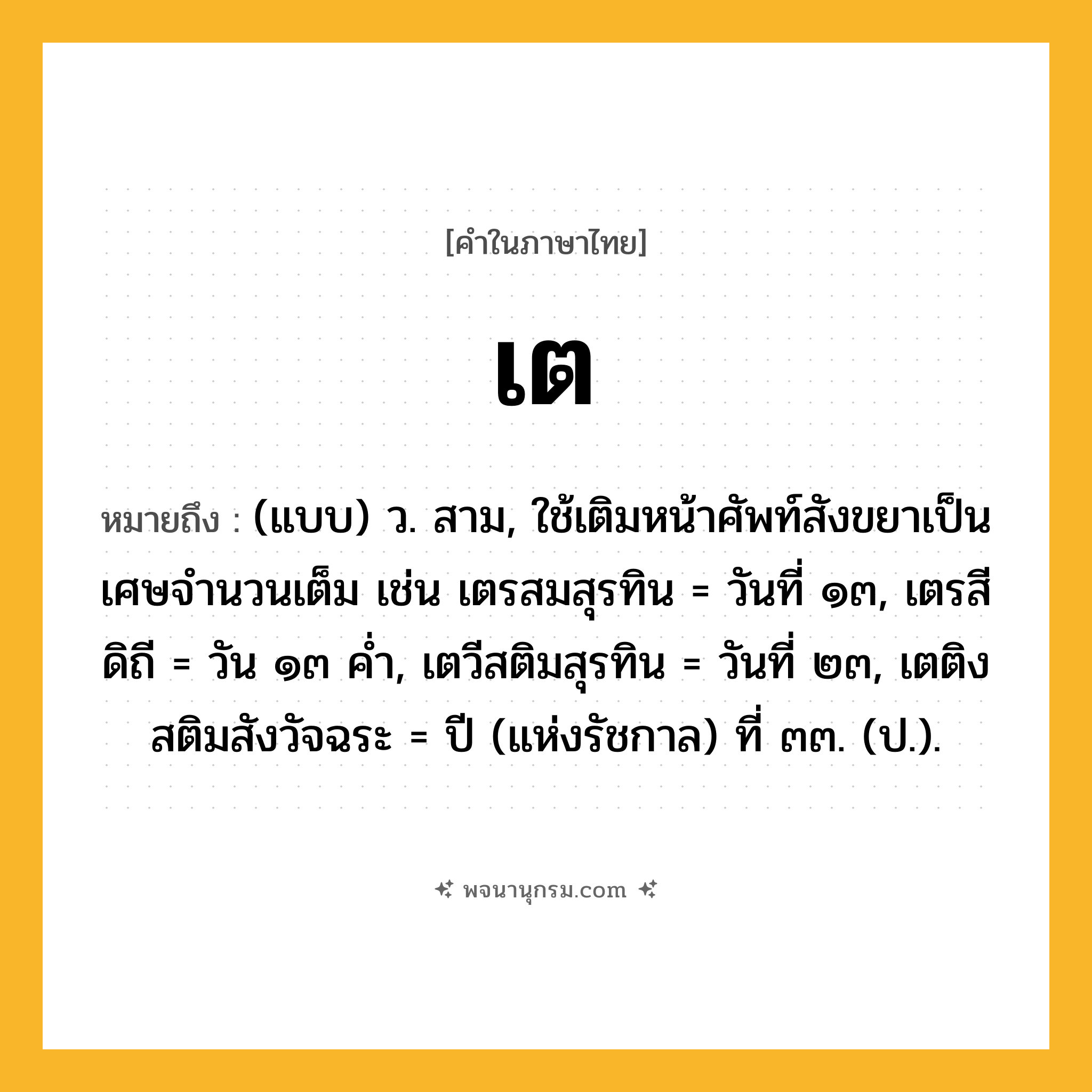 เต ความหมาย หมายถึงอะไร?, คำในภาษาไทย เต หมายถึง (แบบ) ว. สาม, ใช้เติมหน้าศัพท์สังขยาเป็นเศษจํานวนเต็ม เช่น เตรสมสุรทิน = วันที่ ๑๓, เตรสีดิถี = วัน ๑๓ คํ่า, เตวีสติมสุรทิน = วันที่ ๒๓, เตติงสติมสังวัจฉระ = ปี (แห่งรัชกาล) ที่ ๓๓. (ป.).