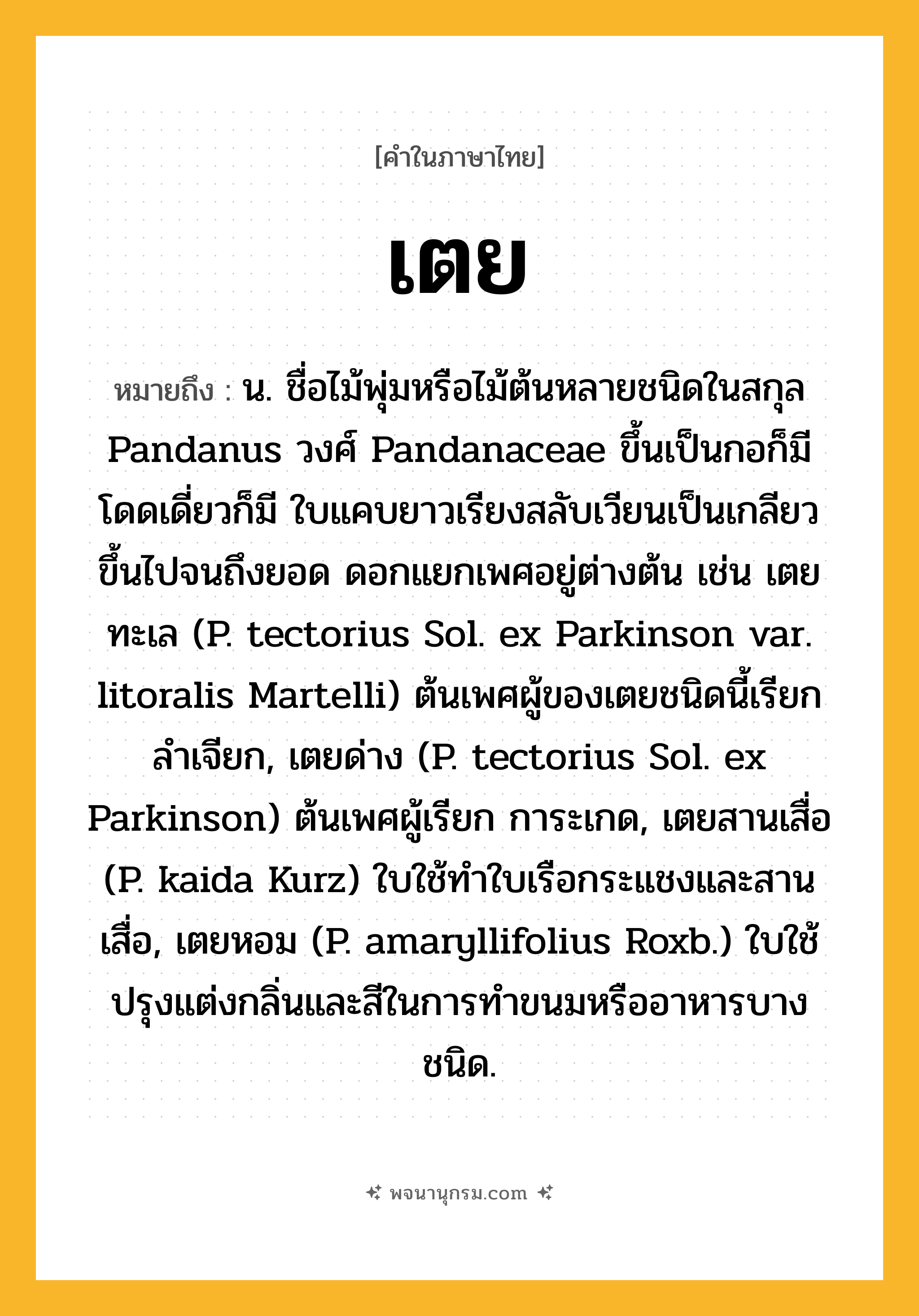 เตย ความหมาย หมายถึงอะไร?, คำในภาษาไทย เตย หมายถึง น. ชื่อไม้พุ่มหรือไม้ต้นหลายชนิดในสกุล Pandanus วงศ์ Pandanaceae ขึ้นเป็นกอก็มี โดดเดี่ยวก็มี ใบแคบยาวเรียงสลับเวียนเป็นเกลียวขึ้นไปจนถึงยอด ดอกแยกเพศอยู่ต่างต้น เช่น เตยทะเล (P. tectorius Sol. ex Parkinson var. litoralis Martelli) ต้นเพศผู้ของเตยชนิดนี้เรียก ลําเจียก, เตยด่าง (P. tectorius Sol. ex Parkinson) ต้นเพศผู้เรียก การะเกด, เตยสานเสื่อ (P. kaida Kurz) ใบใช้ทําใบเรือกระแชงและสานเสื่อ, เตยหอม (P. amaryllifolius Roxb.) ใบใช้ปรุงแต่งกลิ่นและสีในการทําขนมหรืออาหารบางชนิด.