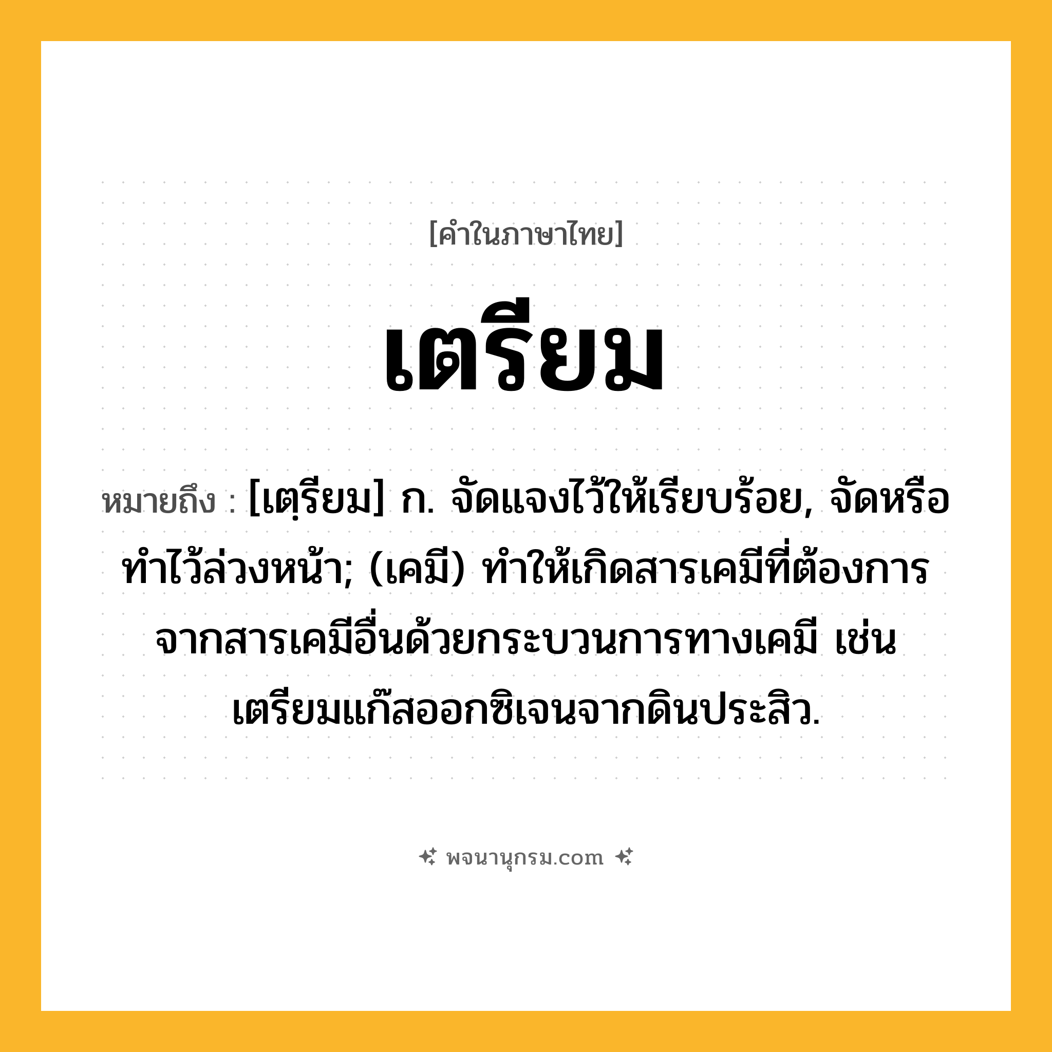 เตรียม ความหมาย หมายถึงอะไร?, คำในภาษาไทย เตรียม หมายถึง [เตฺรียม] ก. จัดแจงไว้ให้เรียบร้อย, จัดหรือทําไว้ล่วงหน้า; (เคมี) ทําให้เกิดสารเคมีที่ต้องการจากสารเคมีอื่นด้วยกระบวนการทางเคมี เช่น เตรียมแก๊สออกซิเจนจากดินประสิว.