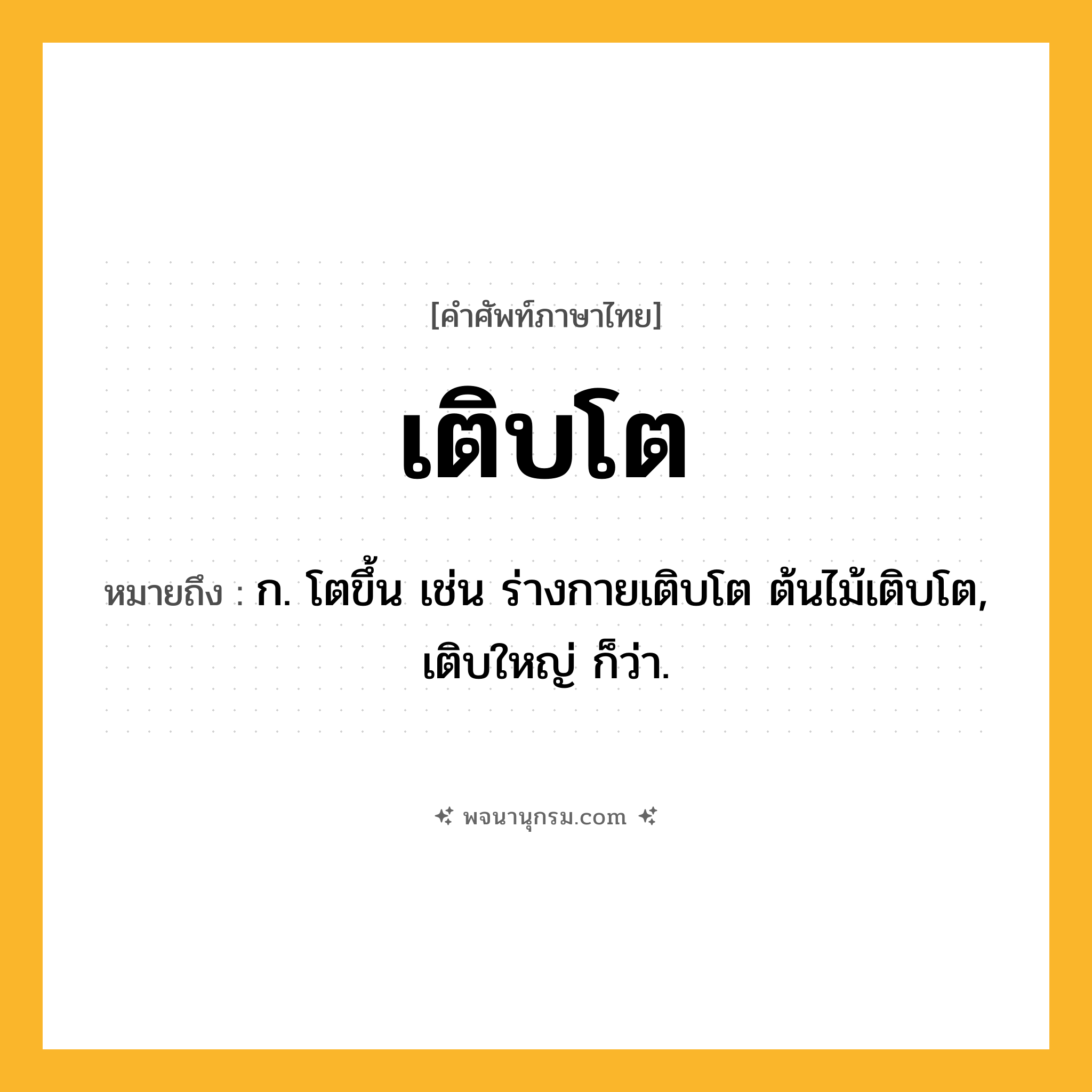เติบโต ความหมาย หมายถึงอะไร?, คำในภาษาไทย เติบโต หมายถึง ก. โตขึ้น เช่น ร่างกายเติบโต ต้นไม้เติบโต, เติบใหญ่ ก็ว่า.