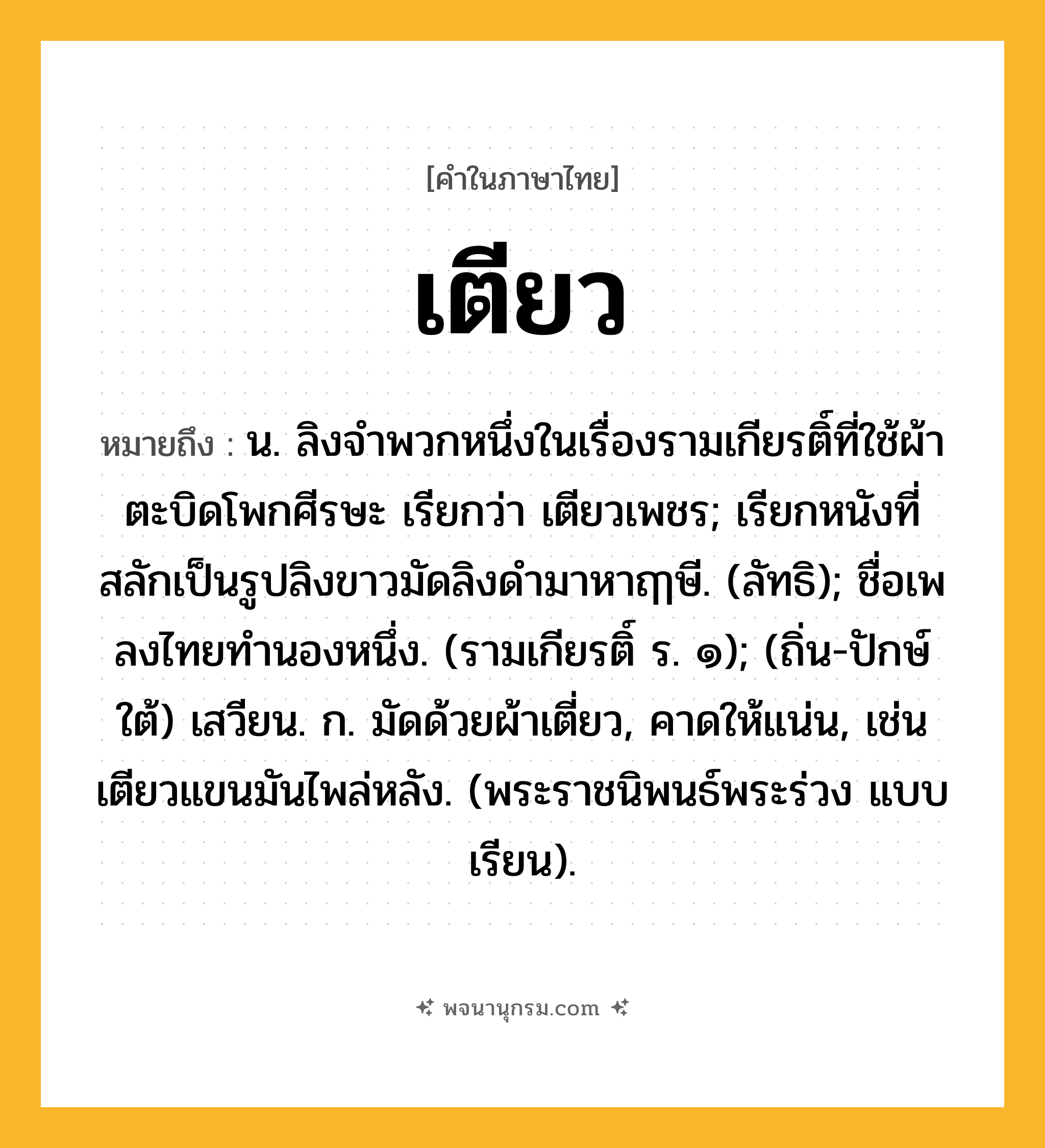 เตียว ความหมาย หมายถึงอะไร?, คำในภาษาไทย เตียว หมายถึง น. ลิงจําพวกหนึ่งในเรื่องรามเกียรติ์ที่ใช้ผ้าตะบิดโพกศีรษะ เรียกว่า เตียวเพชร; เรียกหนังที่สลักเป็นรูปลิงขาวมัดลิงดำมาหาฤๅษี. (ลัทธิ); ชื่อเพลงไทยทํานองหนึ่ง. (รามเกียรติ์ ร. ๑); (ถิ่น-ปักษ์ใต้) เสวียน. ก. มัดด้วยผ้าเตี่ยว, คาดให้แน่น, เช่น เตียวแขนมันไพล่หลัง. (พระราชนิพนธ์พระร่วง แบบเรียน).