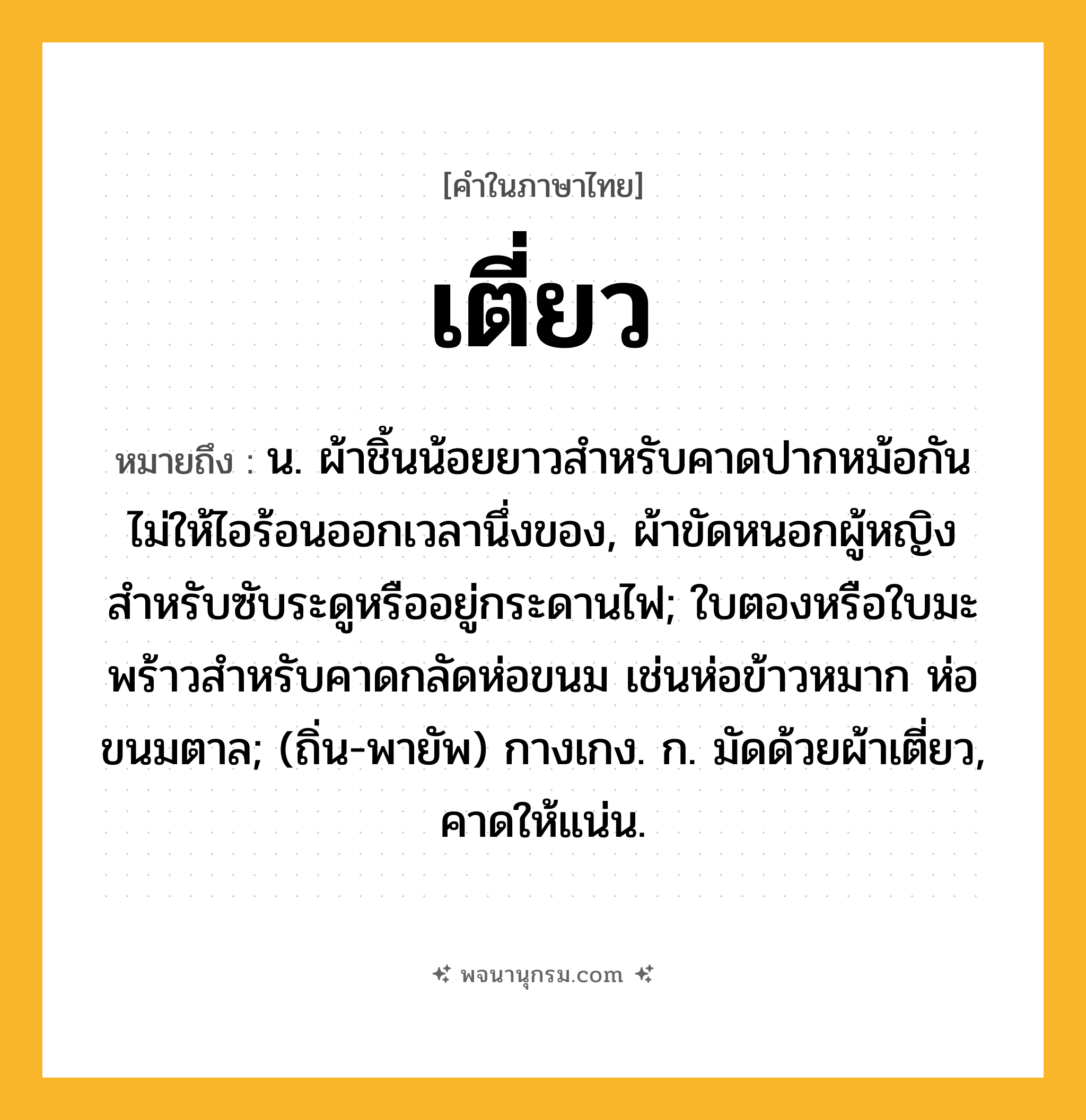 เตี่ยว ความหมาย หมายถึงอะไร?, คำในภาษาไทย เตี่ยว หมายถึง น. ผ้าชิ้นน้อยยาวสําหรับคาดปากหม้อกันไม่ให้ไอร้อนออกเวลานึ่งของ, ผ้าขัดหนอกผู้หญิงสําหรับซับระดูหรืออยู่กระดานไฟ; ใบตองหรือใบมะพร้าวสําหรับคาดกลัดห่อขนม เช่นห่อข้าวหมาก ห่อขนมตาล; (ถิ่น-พายัพ) กางเกง. ก. มัดด้วยผ้าเตี่ยว, คาดให้แน่น.