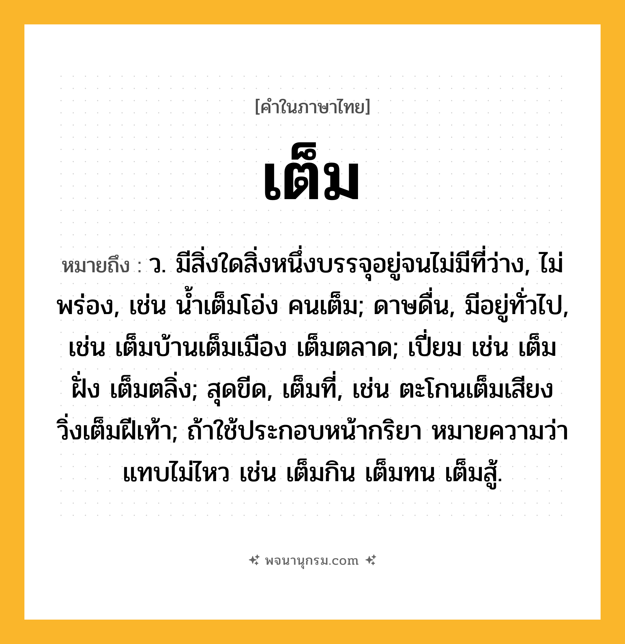 เต็ม ความหมาย หมายถึงอะไร?, คำในภาษาไทย เต็ม หมายถึง ว. มีสิ่งใดสิ่งหนึ่งบรรจุอยู่จนไม่มีที่ว่าง, ไม่พร่อง, เช่น นํ้าเต็มโอ่ง คนเต็ม; ดาษดื่น, มีอยู่ทั่วไป, เช่น เต็มบ้านเต็มเมือง เต็มตลาด; เปี่ยม เช่น เต็มฝั่ง เต็มตลิ่ง; สุดขีด, เต็มที่, เช่น ตะโกนเต็มเสียง วิ่งเต็มฝีเท้า; ถ้าใช้ประกอบหน้ากริยา หมายความว่า แทบไม่ไหว เช่น เต็มกิน เต็มทน เต็มสู้.