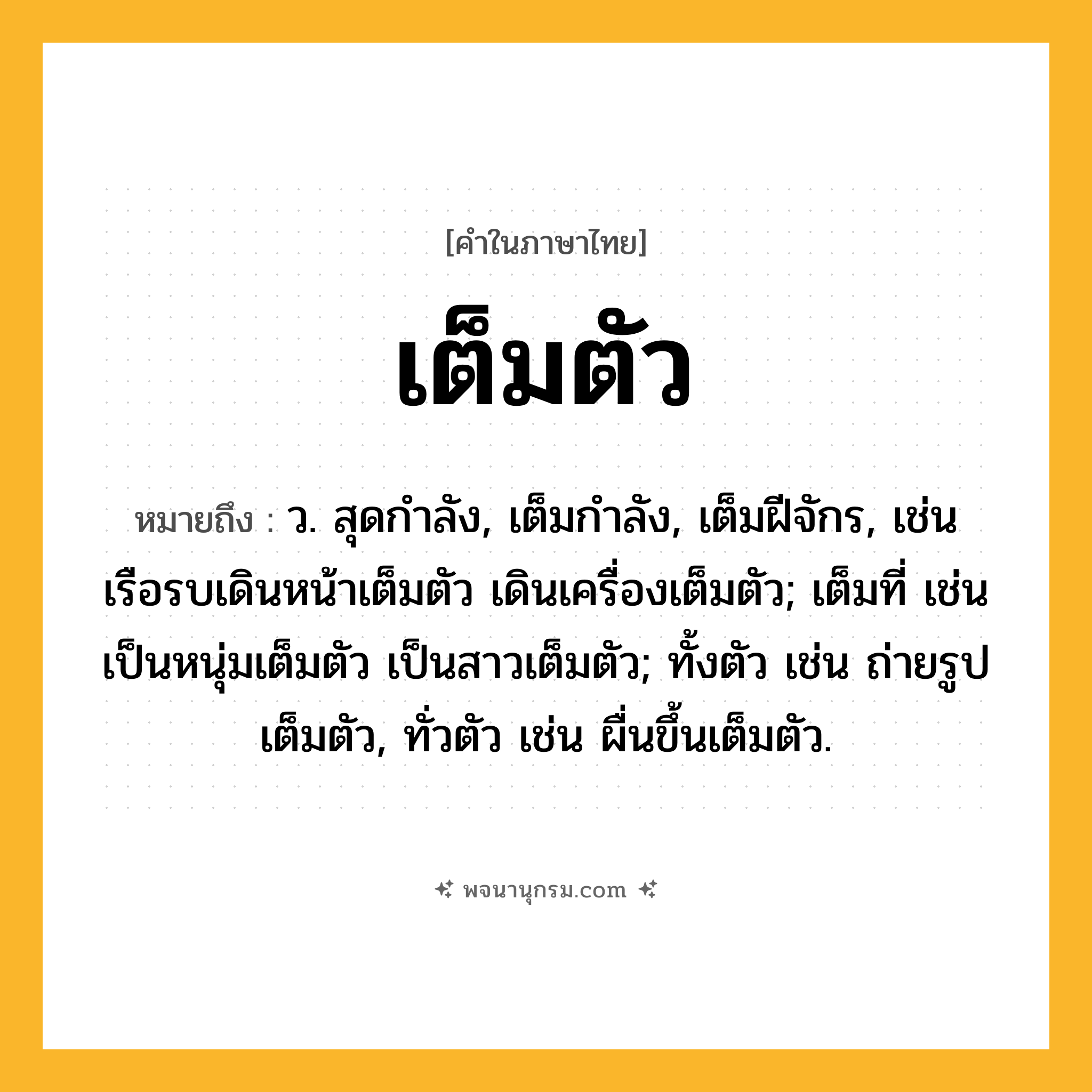 เต็มตัว ความหมาย หมายถึงอะไร?, คำในภาษาไทย เต็มตัว หมายถึง ว. สุดกําลัง, เต็มกําลัง, เต็มฝีจักร, เช่น เรือรบเดินหน้าเต็มตัว เดินเครื่องเต็มตัว; เต็มที่ เช่น เป็นหนุ่มเต็มตัว เป็นสาวเต็มตัว; ทั้งตัว เช่น ถ่ายรูปเต็มตัว, ทั่วตัว เช่น ผื่นขึ้นเต็มตัว.