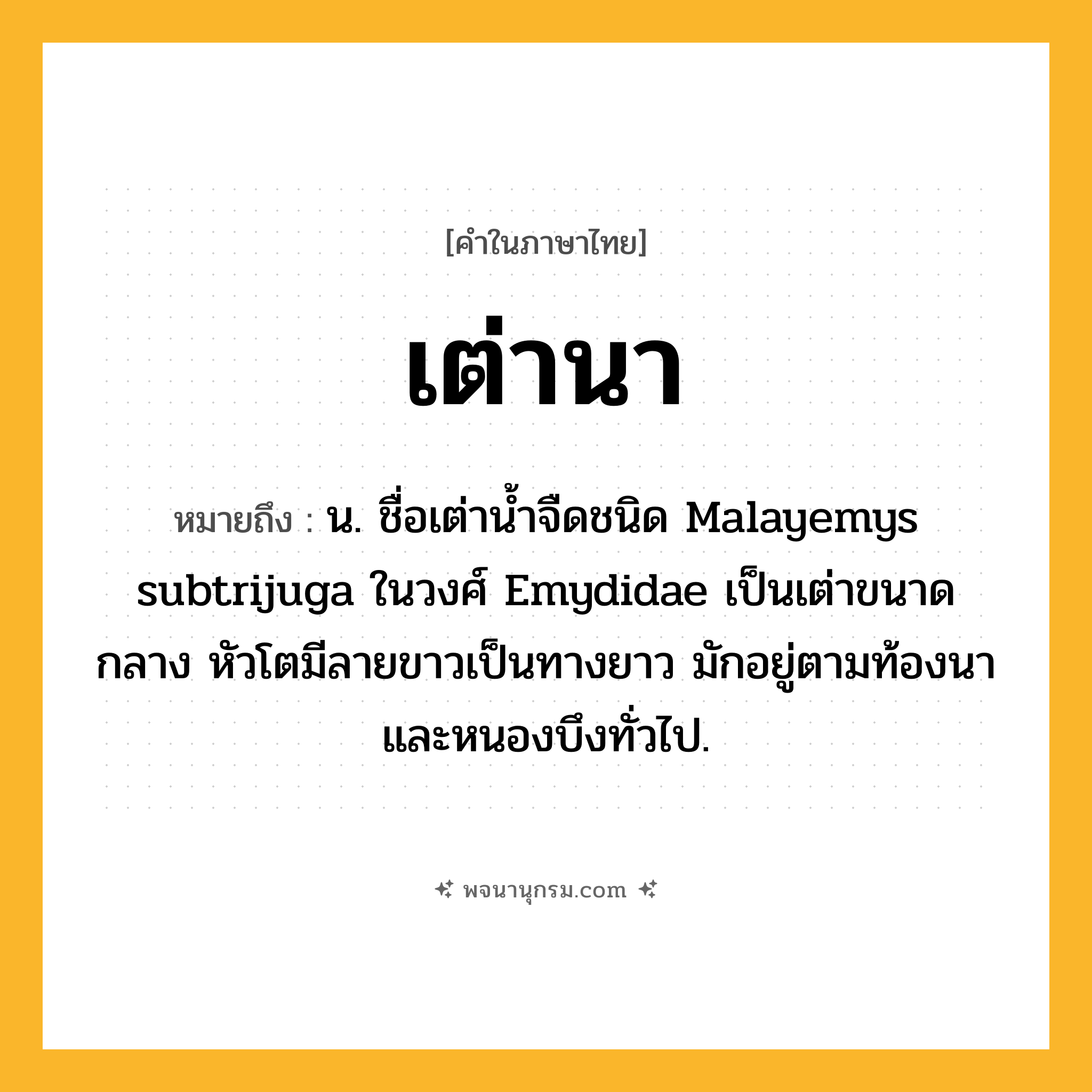 เต่านา ความหมาย หมายถึงอะไร?, คำในภาษาไทย เต่านา หมายถึง น. ชื่อเต่านํ้าจืดชนิด Malayemys subtrijuga ในวงศ์ Emydidae เป็นเต่าขนาดกลาง หัวโตมีลายขาวเป็นทางยาว มักอยู่ตามท้องนาและหนองบึงทั่วไป.