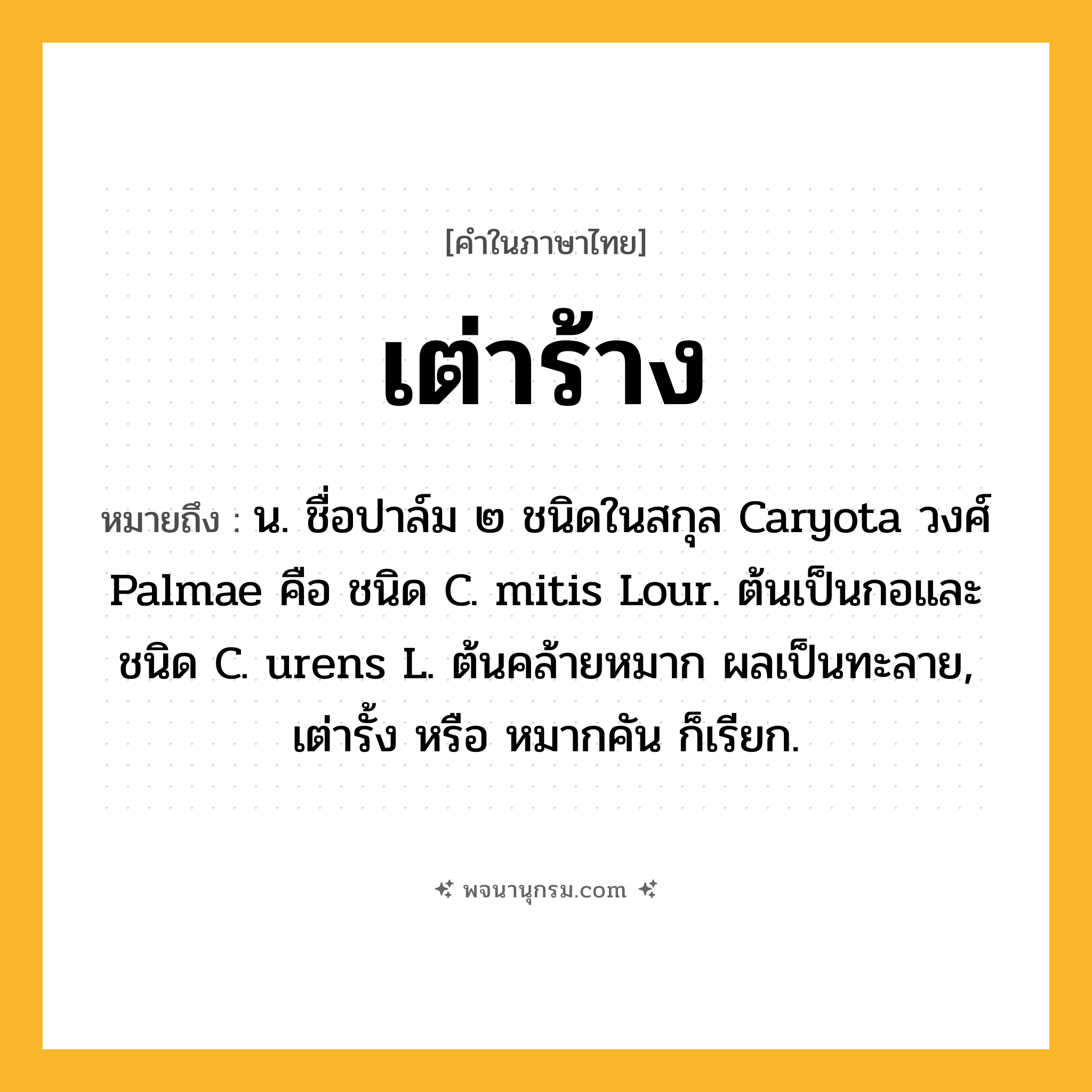 เต่าร้าง ความหมาย หมายถึงอะไร?, คำในภาษาไทย เต่าร้าง หมายถึง น. ชื่อปาล์ม ๒ ชนิดในสกุล Caryota วงศ์ Palmae คือ ชนิด C. mitis Lour. ต้นเป็นกอและชนิด C. urens L. ต้นคล้ายหมาก ผลเป็นทะลาย, เต่ารั้ง หรือ หมากคัน ก็เรียก.