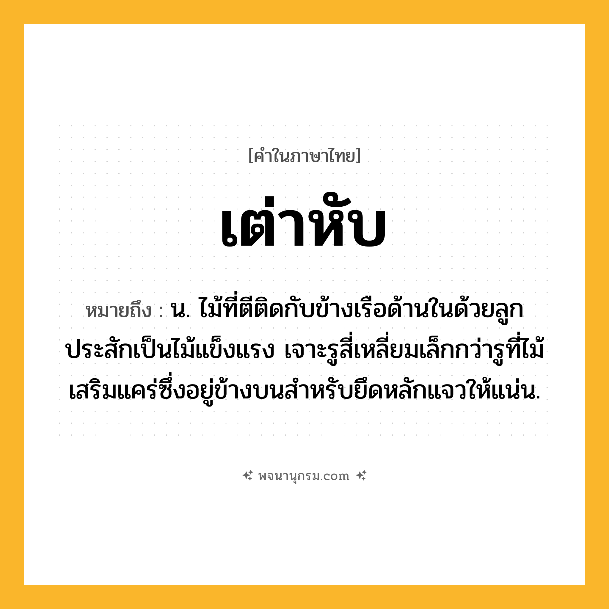 เต่าหับ ความหมาย หมายถึงอะไร?, คำในภาษาไทย เต่าหับ หมายถึง น. ไม้ที่ตีติดกับข้างเรือด้านในด้วยลูกประสักเป็นไม้แข็งแรง เจาะรูสี่เหลี่ยมเล็กกว่ารูที่ไม้เสริมแคร่ซึ่งอยู่ข้างบนสําหรับยึดหลักแจวให้แน่น.