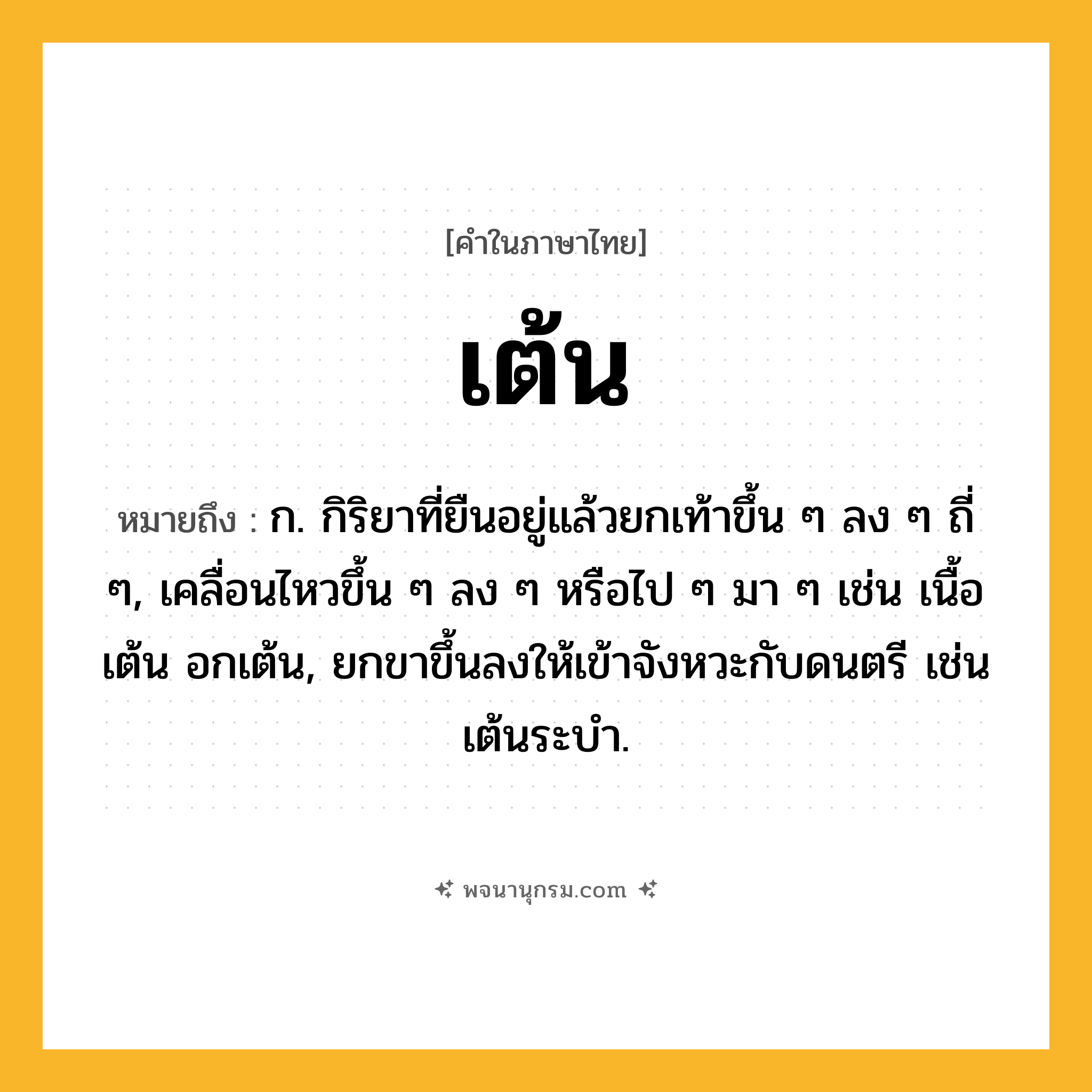 เต้น ความหมาย หมายถึงอะไร?, คำในภาษาไทย เต้น หมายถึง ก. กิริยาที่ยืนอยู่แล้วยกเท้าขึ้น ๆ ลง ๆ ถี่ ๆ, เคลื่อนไหวขึ้น ๆ ลง ๆ หรือไป ๆ มา ๆ เช่น เนื้อเต้น อกเต้น, ยกขาขึ้นลงให้เข้าจังหวะกับดนตรี เช่น เต้นระบํา.