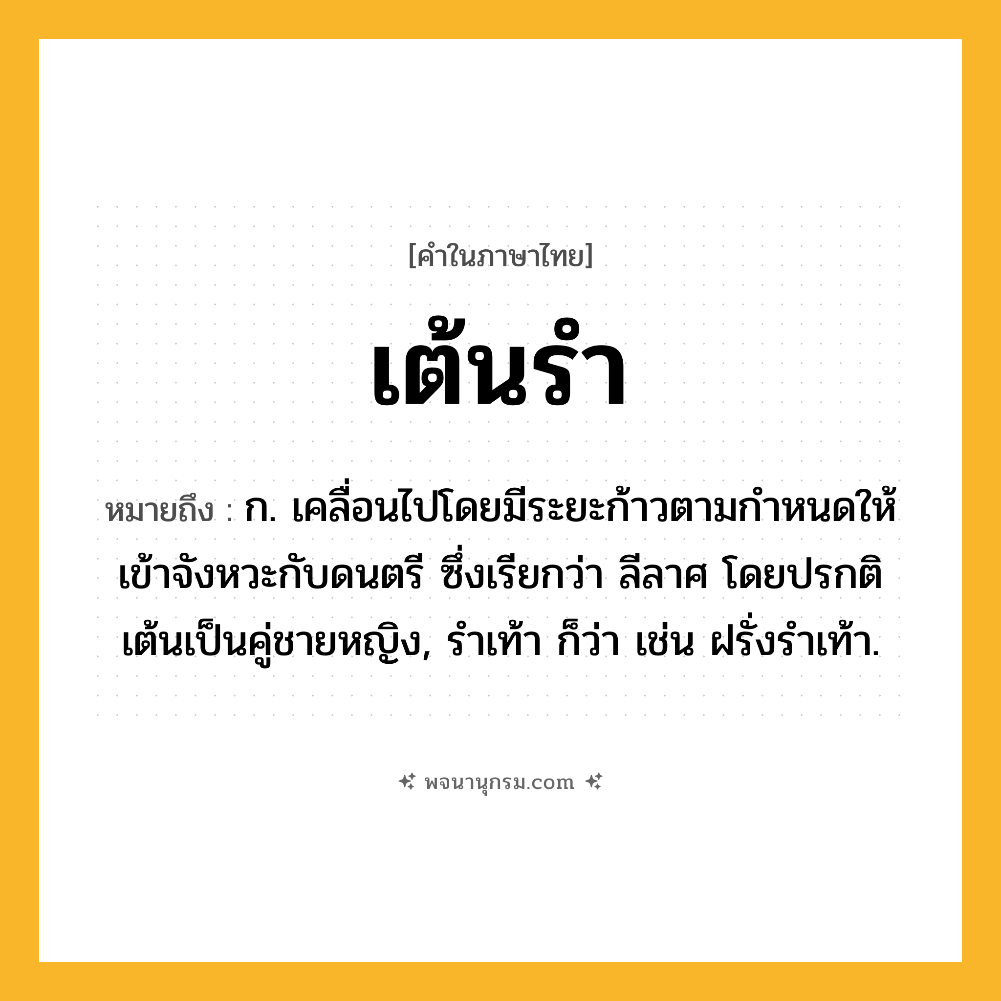 เต้นรำ ความหมาย หมายถึงอะไร?, คำในภาษาไทย เต้นรำ หมายถึง ก. เคลื่อนไปโดยมีระยะก้าวตามกําหนดให้เข้าจังหวะกับดนตรี ซึ่งเรียกว่า ลีลาศ โดยปรกติเต้นเป็นคู่ชายหญิง, รําเท้า ก็ว่า เช่น ฝรั่งรําเท้า.