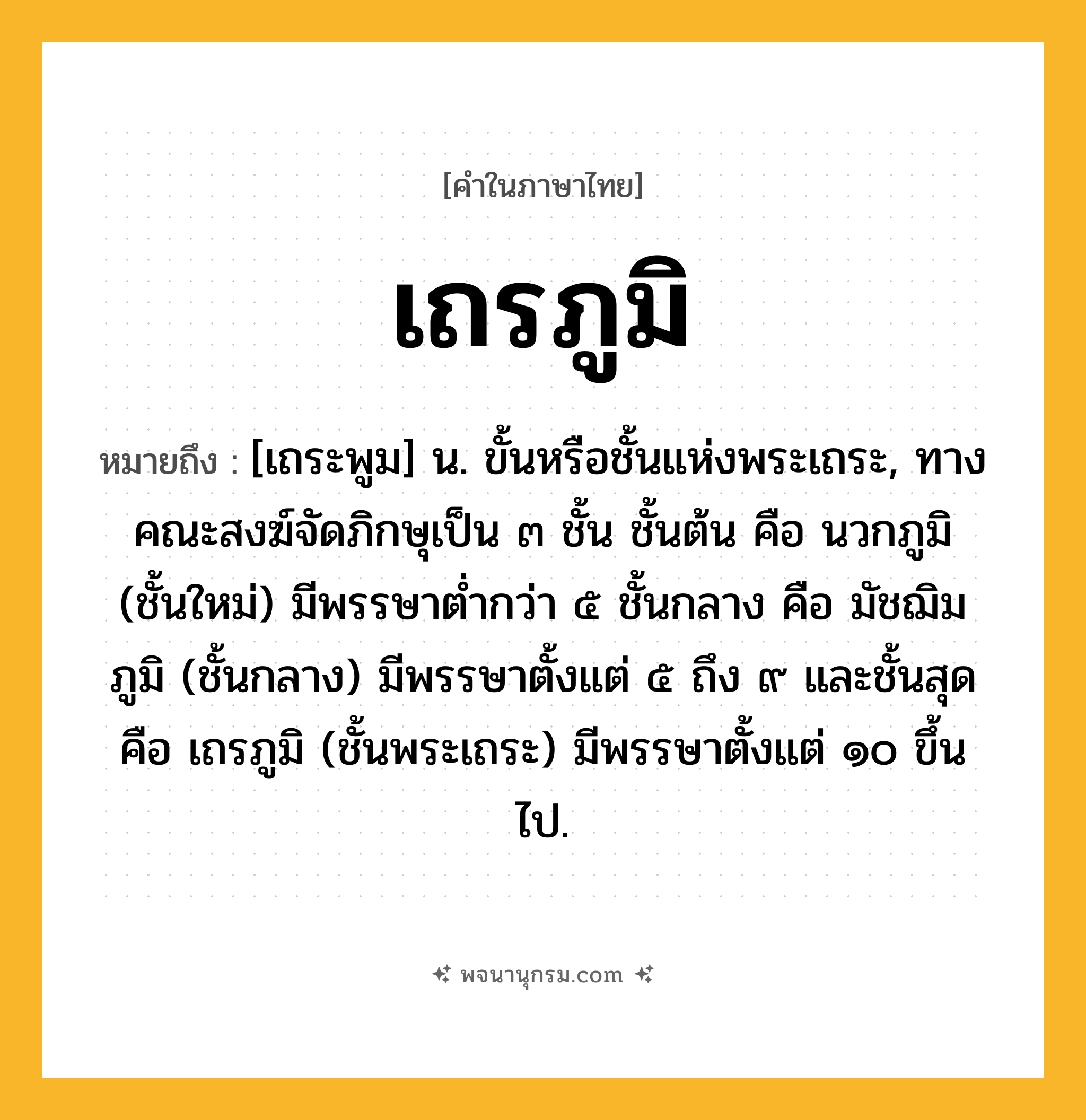 เถรภูมิ ความหมาย หมายถึงอะไร?, คำในภาษาไทย เถรภูมิ หมายถึง [เถระพูม] น. ขั้นหรือชั้นแห่งพระเถระ, ทางคณะสงฆ์จัดภิกษุเป็น ๓ ชั้น ชั้นต้น คือ นวกภูมิ (ชั้นใหม่) มีพรรษาตํ่ากว่า ๕ ชั้นกลาง คือ มัชฌิมภูมิ (ชั้นกลาง) มีพรรษาตั้งแต่ ๕ ถึง ๙ และชั้นสุดคือ เถรภูมิ (ชั้นพระเถระ) มีพรรษาตั้งแต่ ๑๐ ขึ้นไป.