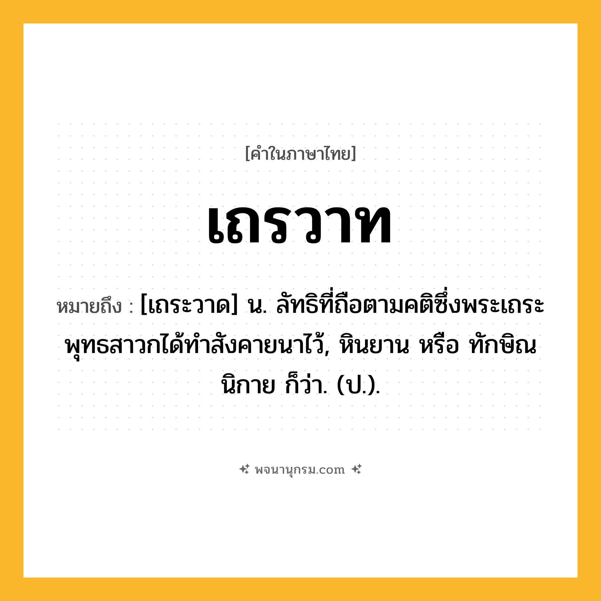เถรวาท ความหมาย หมายถึงอะไร?, คำในภาษาไทย เถรวาท หมายถึง [เถระวาด] น. ลัทธิที่ถือตามคติซึ่งพระเถระพุทธสาวกได้ทําสังคายนาไว้, หินยาน หรือ ทักษิณนิกาย ก็ว่า. (ป.).