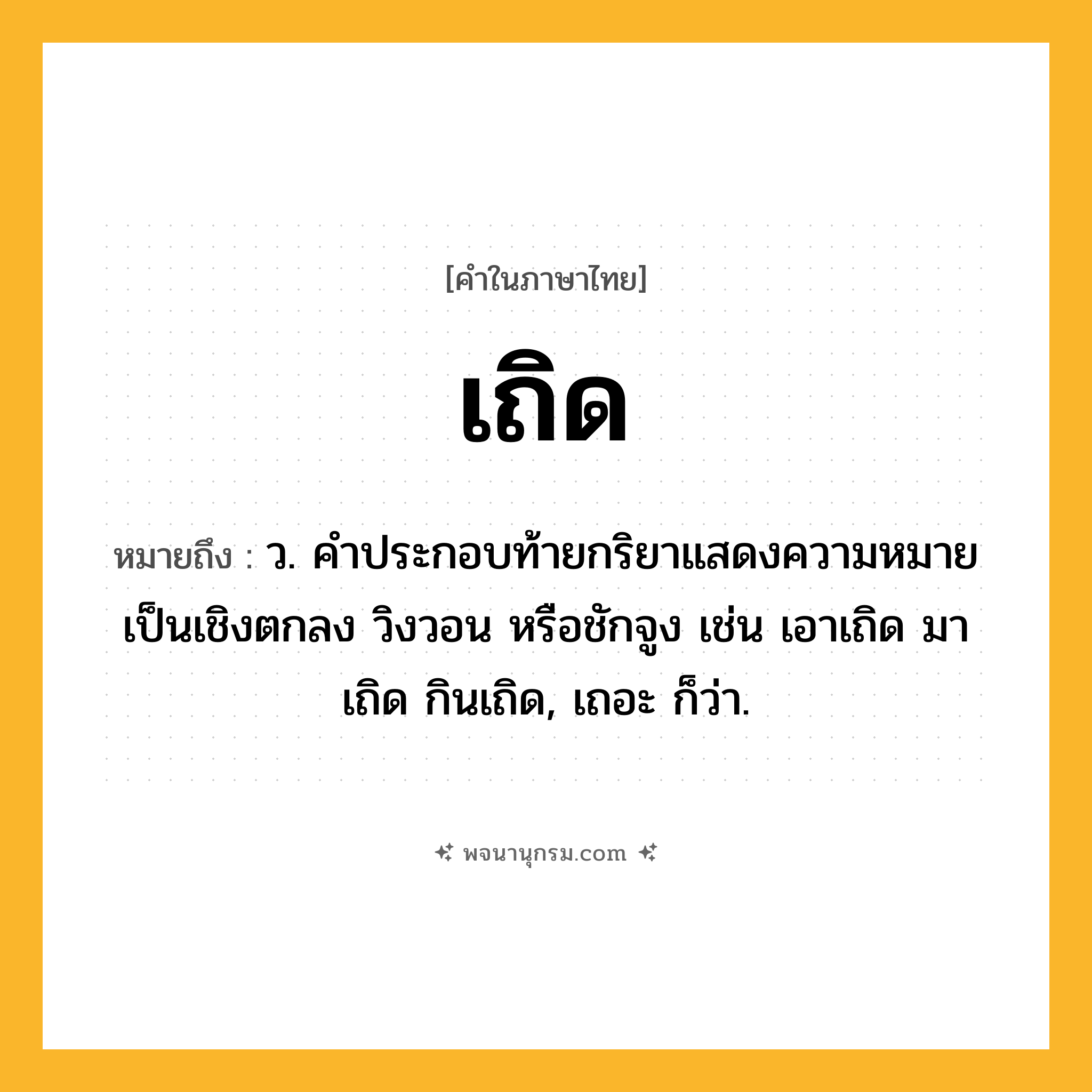 เถิด ความหมาย หมายถึงอะไร?, คำในภาษาไทย เถิด หมายถึง ว. คําประกอบท้ายกริยาแสดงความหมายเป็นเชิงตกลง วิงวอน หรือชักจูง เช่น เอาเถิด มาเถิด กินเถิด, เถอะ ก็ว่า.