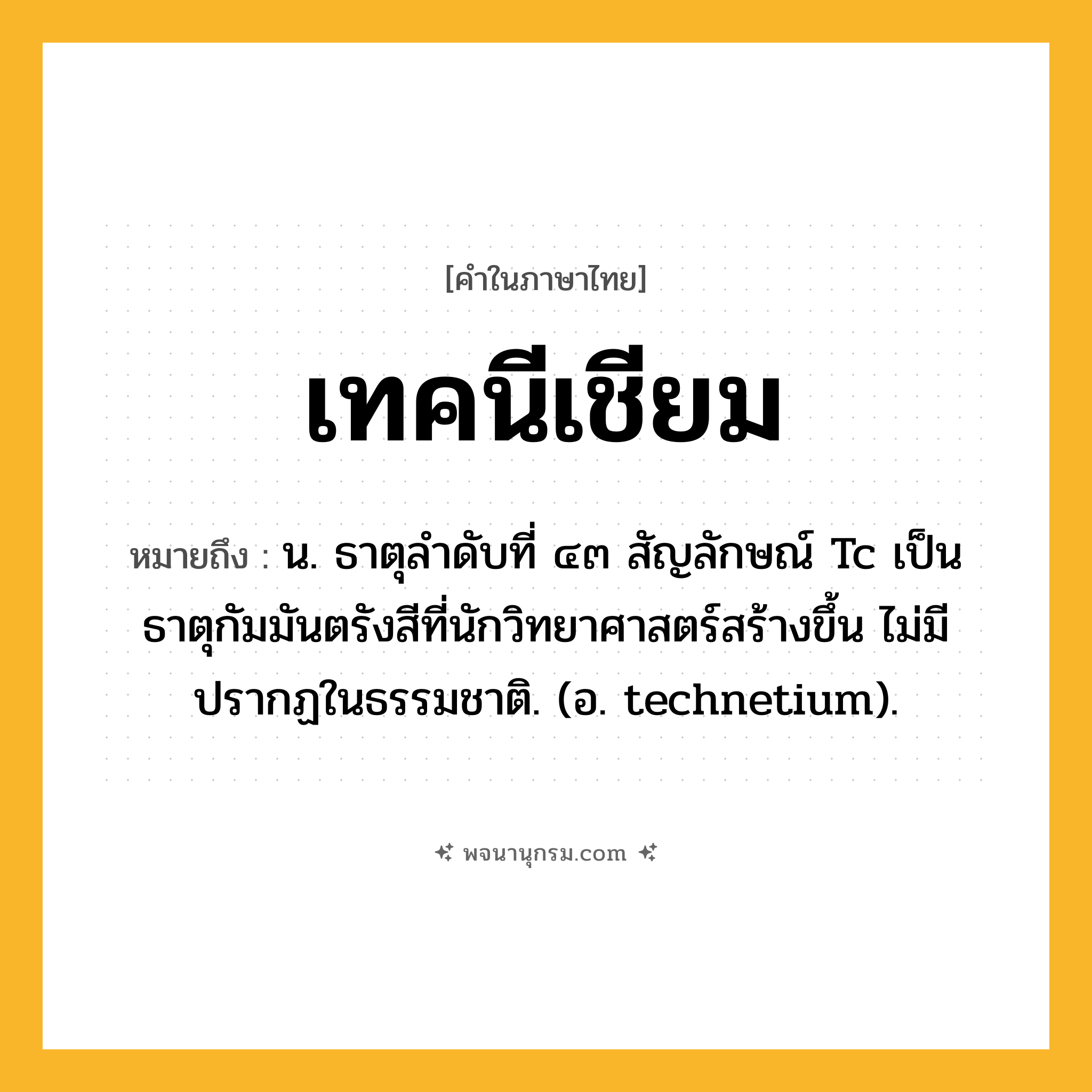 เทคนีเชียม ความหมาย หมายถึงอะไร?, คำในภาษาไทย เทคนีเชียม หมายถึง น. ธาตุลําดับที่ ๔๓ สัญลักษณ์ Tc เป็นธาตุกัมมันตรังสีที่นักวิทยาศาสตร์สร้างขึ้น ไม่มีปรากฏในธรรมชาติ. (อ. technetium).