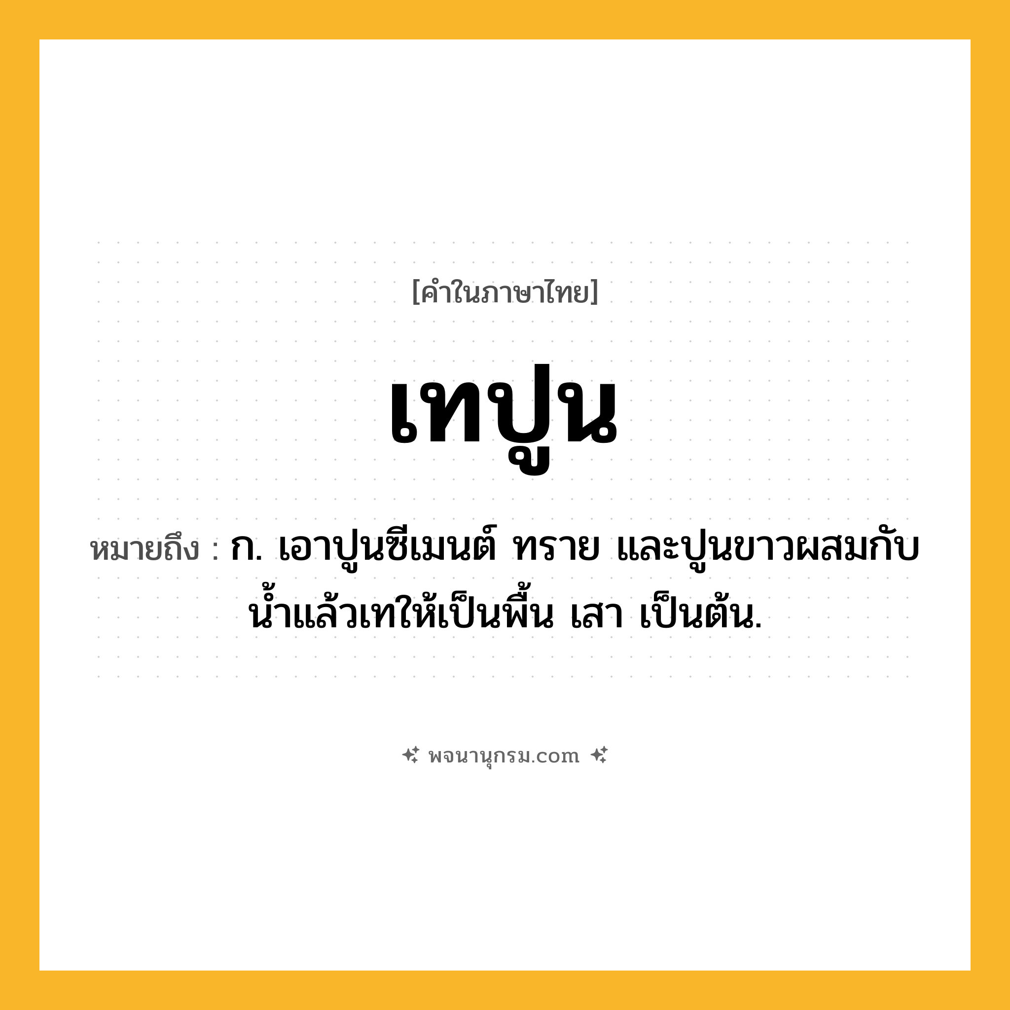 เทปูน ความหมาย หมายถึงอะไร?, คำในภาษาไทย เทปูน หมายถึง ก. เอาปูนซีเมนต์ ทราย และปูนขาวผสมกับนํ้าแล้วเทให้เป็นพื้น เสา เป็นต้น.