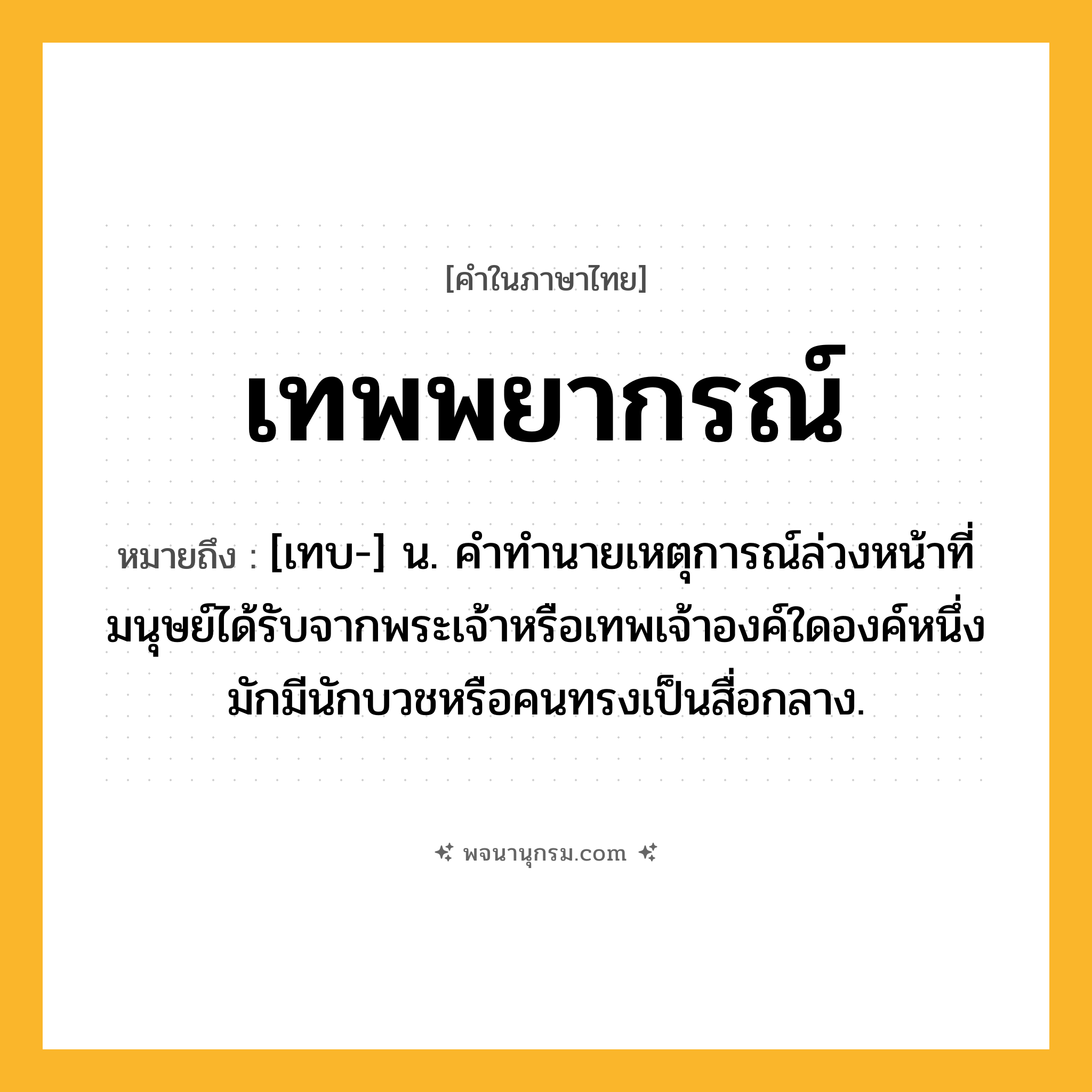 เทพพยากรณ์ ความหมาย หมายถึงอะไร?, คำในภาษาไทย เทพพยากรณ์ หมายถึง [เทบ-] น. คําทํานายเหตุการณ์ล่วงหน้าที่มนุษย์ได้รับจากพระเจ้าหรือเทพเจ้าองค์ใดองค์หนึ่ง มักมีนักบวชหรือคนทรงเป็นสื่อกลาง.