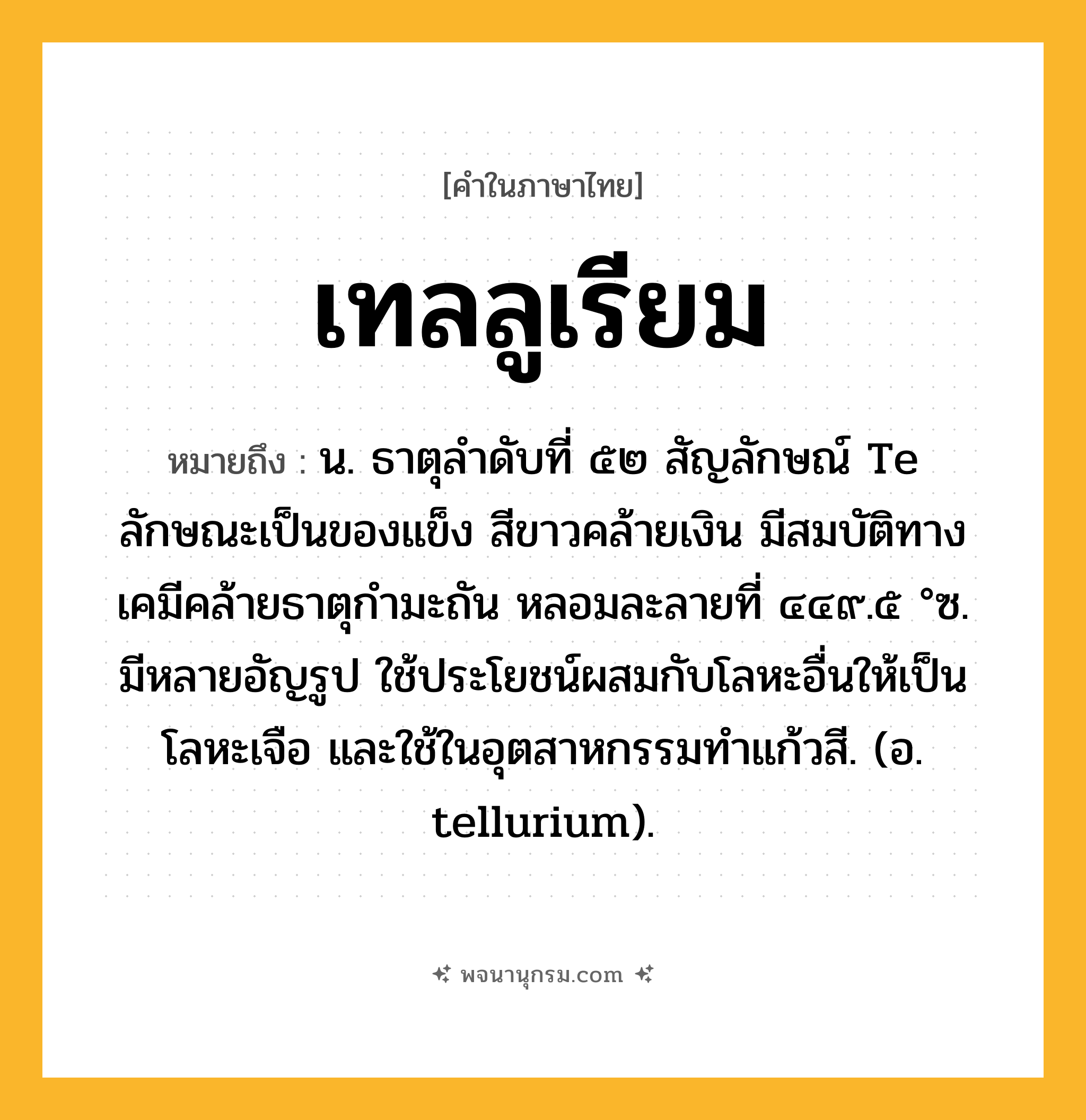 เทลลูเรียม ความหมาย หมายถึงอะไร?, คำในภาษาไทย เทลลูเรียม หมายถึง น. ธาตุลําดับที่ ๕๒ สัญลักษณ์ Te ลักษณะเป็นของแข็ง สีขาวคล้ายเงิน มีสมบัติทางเคมีคล้ายธาตุกํามะถัน หลอมละลายที่ ๔๔๙.๕ °ซ. มีหลายอัญรูป ใช้ประโยชน์ผสมกับโลหะอื่นให้เป็นโลหะเจือ และใช้ในอุตสาหกรรมทําแก้วสี. (อ. tellurium).