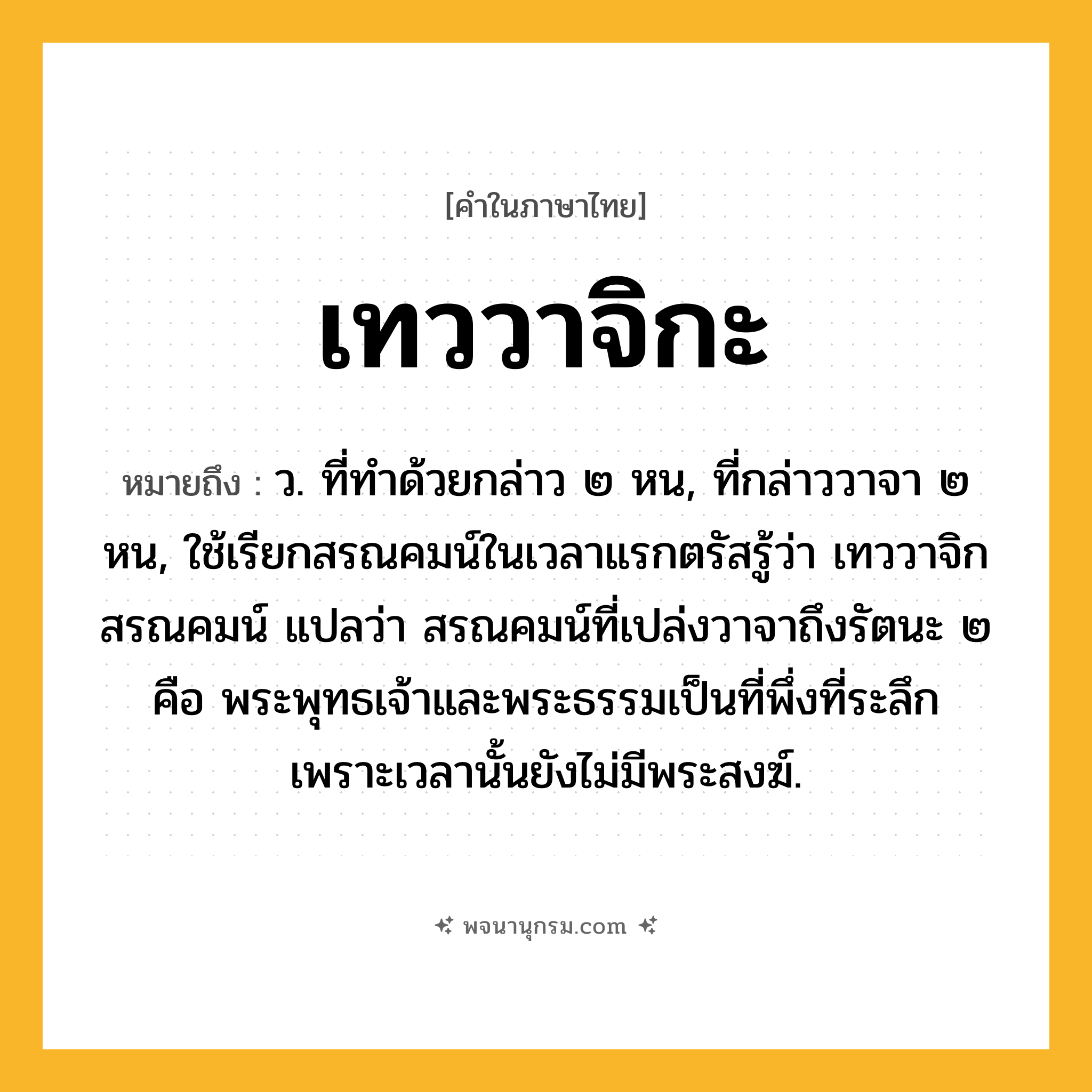 เทววาจิกะ ความหมาย หมายถึงอะไร?, คำในภาษาไทย เทววาจิกะ หมายถึง ว. ที่ทําด้วยกล่าว ๒ หน, ที่กล่าววาจา ๒ หน, ใช้เรียกสรณคมน์ในเวลาแรกตรัสรู้ว่า เทววาจิกสรณคมน์ แปลว่า สรณคมน์ที่เปล่งวาจาถึงรัตนะ ๒ คือ พระพุทธเจ้าและพระธรรมเป็นที่พึ่งที่ระลึก เพราะเวลานั้นยังไม่มีพระสงฆ์.
